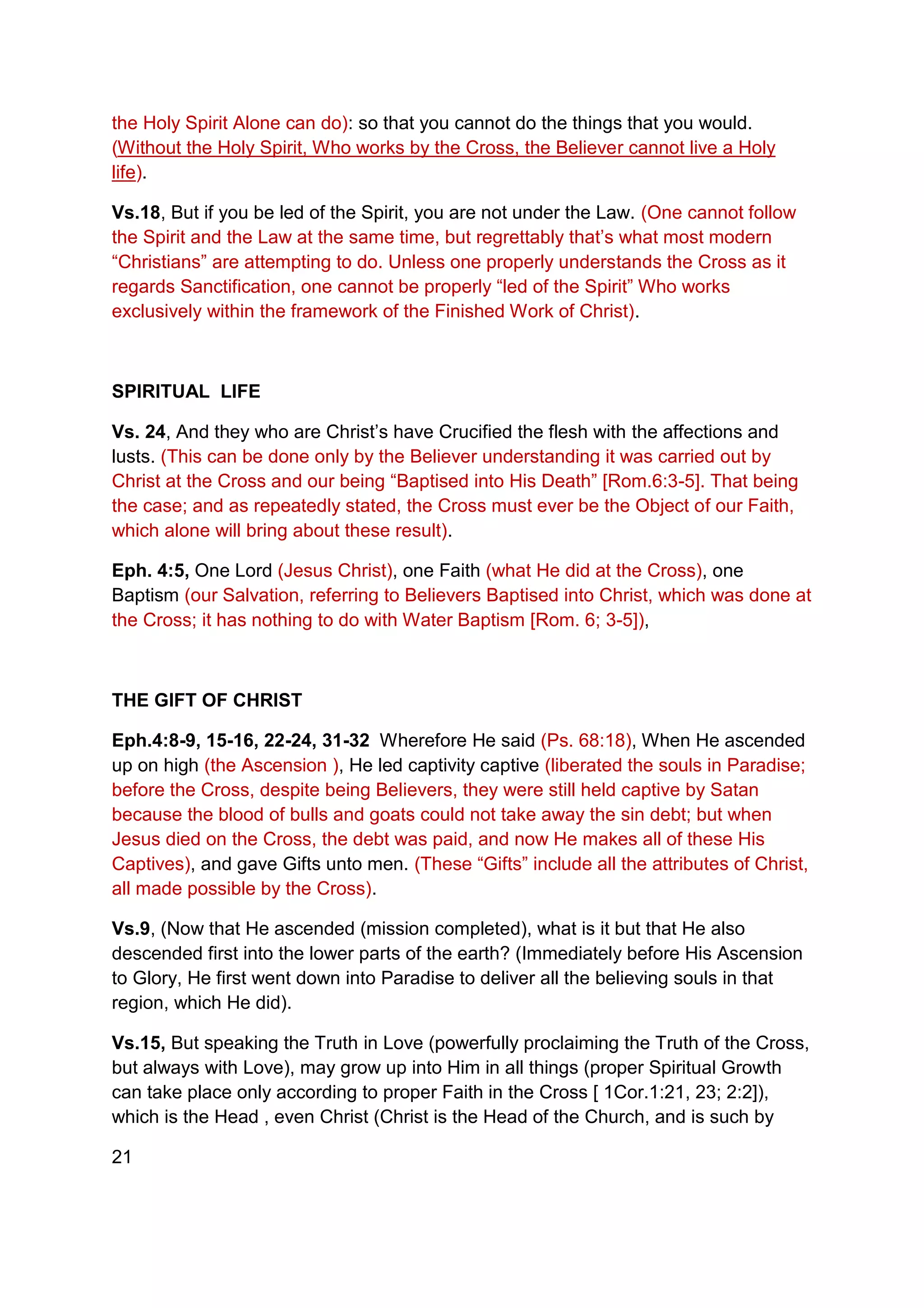 the Holy Spirit Alone can do): so that you cannot do the things that you would.
(Without the Holy Spirit, Who works by the Cross, the Believer cannot live a Holy
life).
Vs.18, But if you be led of the Spirit, you are not under the Law. (One cannot follow
the Spirit and the Law at the same time, but regrettably that’s what most modern
“Christians” are attempting to do. Unless one properly understands the Cross as it
regards Sanctification, one cannot be properly “led of the Spirit” Who works
exclusively within the framework of the Finished Work of Christ).
SPIRITUAL LIFE
Vs. 24, And they who are Christ’s have Crucified the flesh with the affections and
lusts. (This can be done only by the Believer understanding it was carried out by
Christ at the Cross and our being “Baptised into His Death” [Rom.6:3-5]. That being
the case; and as repeatedly stated, the Cross must ever be the Object of our Faith,
which alone will bring about these result).
Eph. 4:5, One Lord (Jesus Christ), one Faith (what He did at the Cross), one
Baptism (our Salvation, referring to Believers Baptised into Christ, which was done at
the Cross; it has nothing to do with Water Baptism [Rom. 6; 3-5]),
THE GIFT OF CHRIST
Eph.4:8-9, 15-16, 22-24, 31-32 Wherefore He said (Ps. 68:18), When He ascended
up on high (the Ascension ), He led captivity captive (liberated the souls in Paradise;
before the Cross, despite being Believers, they were still held captive by Satan
because the blood of bulls and goats could not take away the sin debt; but when
Jesus died on the Cross, the debt was paid, and now He makes all of these His
Captives), and gave Gifts unto men. (These “Gifts” include all the attributes of Christ,
all made possible by the Cross).
Vs.9, (Now that He ascended (mission completed), what is it but that He also
descended first into the lower parts of the earth? (Immediately before His Ascension
to Glory, He first went down into Paradise to deliver all the believing souls in that
region, which He did).
Vs.15, But speaking the Truth in Love (powerfully proclaiming the Truth of the Cross,
but always with Love), may grow up into Him in all things (proper Spiritual Growth
can take place only according to proper Faith in the Cross [ 1Cor.1:21, 23; 2:2]),
which is the Head , even Christ (Christ is the Head of the Church, and is such by
21
 