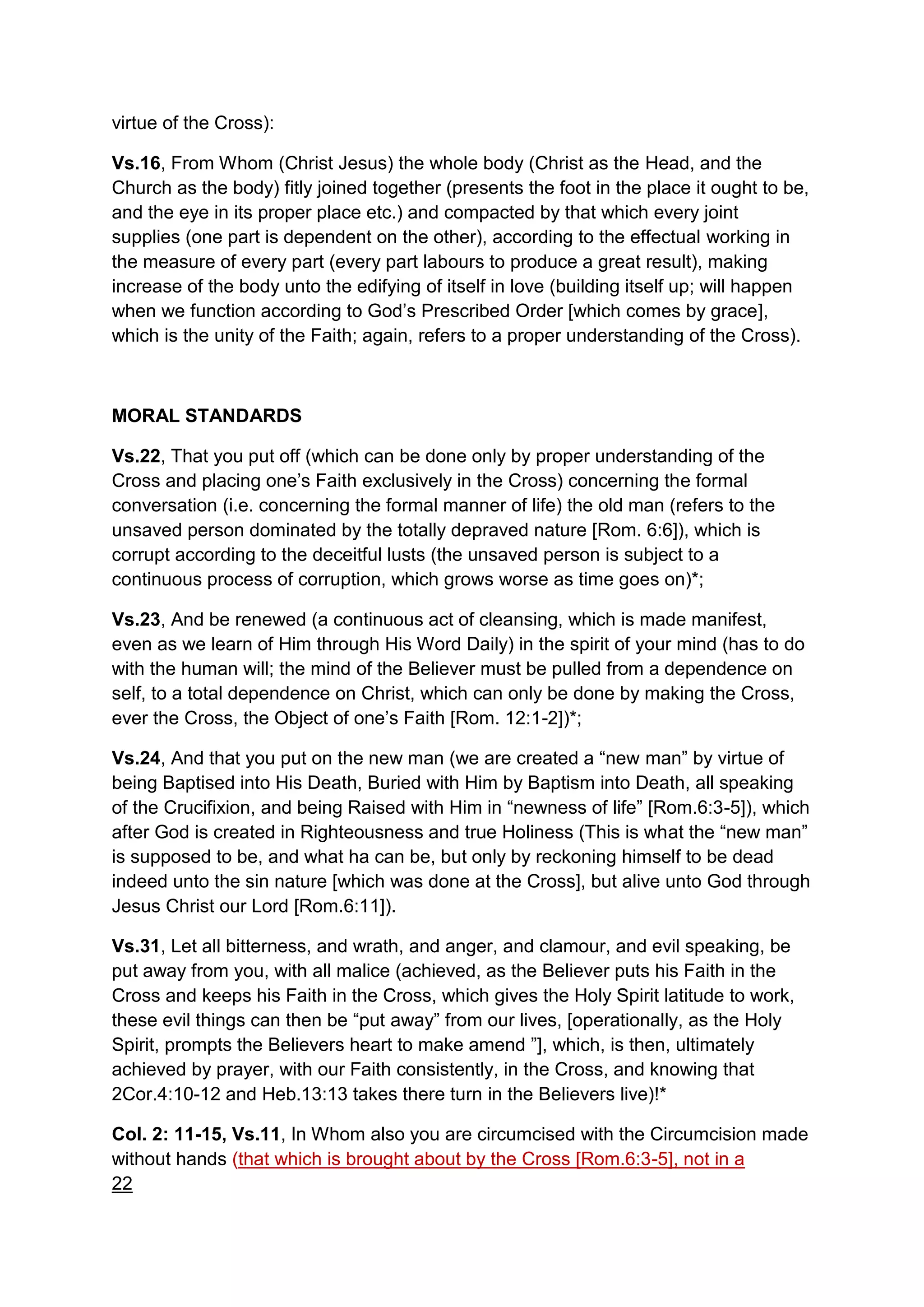 virtue of the Cross):
Vs.16, From Whom (Christ Jesus) the whole body (Christ as the Head, and the
Church as the body) fitly joined together (presents the foot in the place it ought to be,
and the eye in its proper place etc.) and compacted by that which every joint
supplies (one part is dependent on the other), according to the effectual working in
the measure of every part (every part labours to produce a great result), making
increase of the body unto the edifying of itself in love (building itself up; will happen
when we function according to God’s Prescribed Order [which comes by grace],
which is the unity of the Faith; again, refers to a proper understanding of the Cross).
MORAL STANDARDS
Vs.22, That you put off (which can be done only by proper understanding of the
Cross and placing one’s Faith exclusively in the Cross) concerning the formal
conversation (i.e. concerning the formal manner of life) the old man (refers to the
unsaved person dominated by the totally depraved nature [Rom. 6:6]), which is
corrupt according to the deceitful lusts (the unsaved person is subject to a
continuous process of corruption, which grows worse as time goes on)*;
Vs.23, And be renewed (a continuous act of cleansing, which is made manifest,
even as we learn of Him through His Word Daily) in the spirit of your mind (has to do
with the human will; the mind of the Believer must be pulled from a dependence on
self, to a total dependence on Christ, which can only be done by making the Cross,
ever the Cross, the Object of one’s Faith [Rom. 12:1-2])*;
Vs.24, And that you put on the new man (we are created a “new man” by virtue of
being Baptised into His Death, Buried with Him by Baptism into Death, all speaking
of the Crucifixion, and being Raised with Him in “newness of life” [Rom.6:3-5]), which
after God is created in Righteousness and true Holiness (This is what the “new man”
is supposed to be, and what ha can be, but only by reckoning himself to be dead
indeed unto the sin nature [which was done at the Cross], but alive unto God through
Jesus Christ our Lord [Rom.6:11]).
Vs.31, Let all bitterness, and wrath, and anger, and clamour, and evil speaking, be
put away from you, with all malice (achieved, as the Believer puts his Faith in the
Cross and keeps his Faith in the Cross, which gives the Holy Spirit latitude to work,
these evil things can then be “put away” from our lives, [operationally, as the Holy
Spirit, prompts the Believers heart to make amend ”], which, is then, ultimately
achieved by prayer, with our Faith consistently, in the Cross, and knowing that
2Cor.4:10-12 and Heb.13:13 takes there turn in the Believers live)!*
Col. 2: 11-15, Vs.11, In Whom also you are circumcised with the Circumcision made
without hands (that which is brought about by the Cross [Rom.6:3-5], not in a
22
 