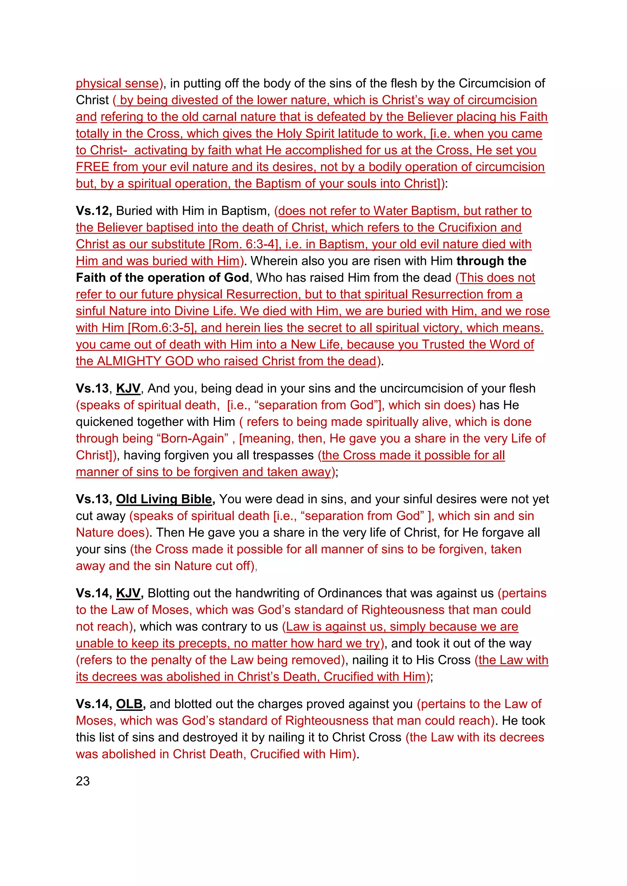 physical sense), in putting off the body of the sins of the flesh by the Circumcision of
Christ ( by being divested of the lower nature, which is Christ’s way of circumcision
and refering to the old carnal nature that is defeated by the Believer placing his Faith
totally in the Cross, which gives the Holy Spirit latitude to work, [i.e. when you came
to Christ- activating by faith what He accomplished for us at the Cross, He set you
FREE from your evil nature and its desires, not by a bodily operation of circumcision
but, by a spiritual operation, the Baptism of your souls into Christ]):
Vs.12, Buried with Him in Baptism, (does not refer to Water Baptism, but rather to
the Believer baptised into the death of Christ, which refers to the Crucifixion and
Christ as our substitute [Rom. 6:3-4], i.e. in Baptism, your old evil nature died with
Him and was buried with Him). Wherein also you are risen with Him through the
Faith of the operation of God, Who has raised Him from the dead (This does not
refer to our future physical Resurrection, but to that spiritual Resurrection from a
sinful Nature into Divine Life. We died with Him, we are buried with Him, and we rose
with Him [Rom.6:3-5], and herein lies the secret to all spiritual victory, which means.
you came out of death with Him into a New Life, because you Trusted the Word of
the ALMIGHTY GOD who raised Christ from the dead).
Vs.13, KJV, And you, being dead in your sins and the uncircumcision of your flesh
(speaks of spiritual death, [i.e., “separation from God”], which sin does) has He
quickened together with Him ( refers to being made spiritually alive, which is done
through being “Born-Again” , [meaning, then, He gave you a share in the very Life of
Christ]), having forgiven you all trespasses (the Cross made it possible for all
manner of sins to be forgiven and taken away);
Vs.13, Old Living Bible, You were dead in sins, and your sinful desires were not yet
cut away (speaks of spiritual death [i.e., “separation from God” ], which sin and sin
Nature does). Then He gave you a share in the very life of Christ, for He forgave all
your sins (the Cross made it possible for all manner of sins to be forgiven, taken
away and the sin Nature cut off),
Vs.14, KJV, Blotting out the handwriting of Ordinances that was against us (pertains
to the Law of Moses, which was God’s standard of Righteousness that man could
not reach), which was contrary to us (Law is against us, simply because we are
unable to keep its precepts, no matter how hard we try), and took it out of the way
(refers to the penalty of the Law being removed), nailing it to His Cross (the Law with
its decrees was abolished in Christ’s Death, Crucified with Him);
Vs.14, OLB, and blotted out the charges proved against you (pertains to the Law of
Moses, which was God’s standard of Righteousness that man could reach). He took
this list of sins and destroyed it by nailing it to Christ Cross (the Law with its decrees
was abolished in Christ Death, Crucified with Him).
23
 