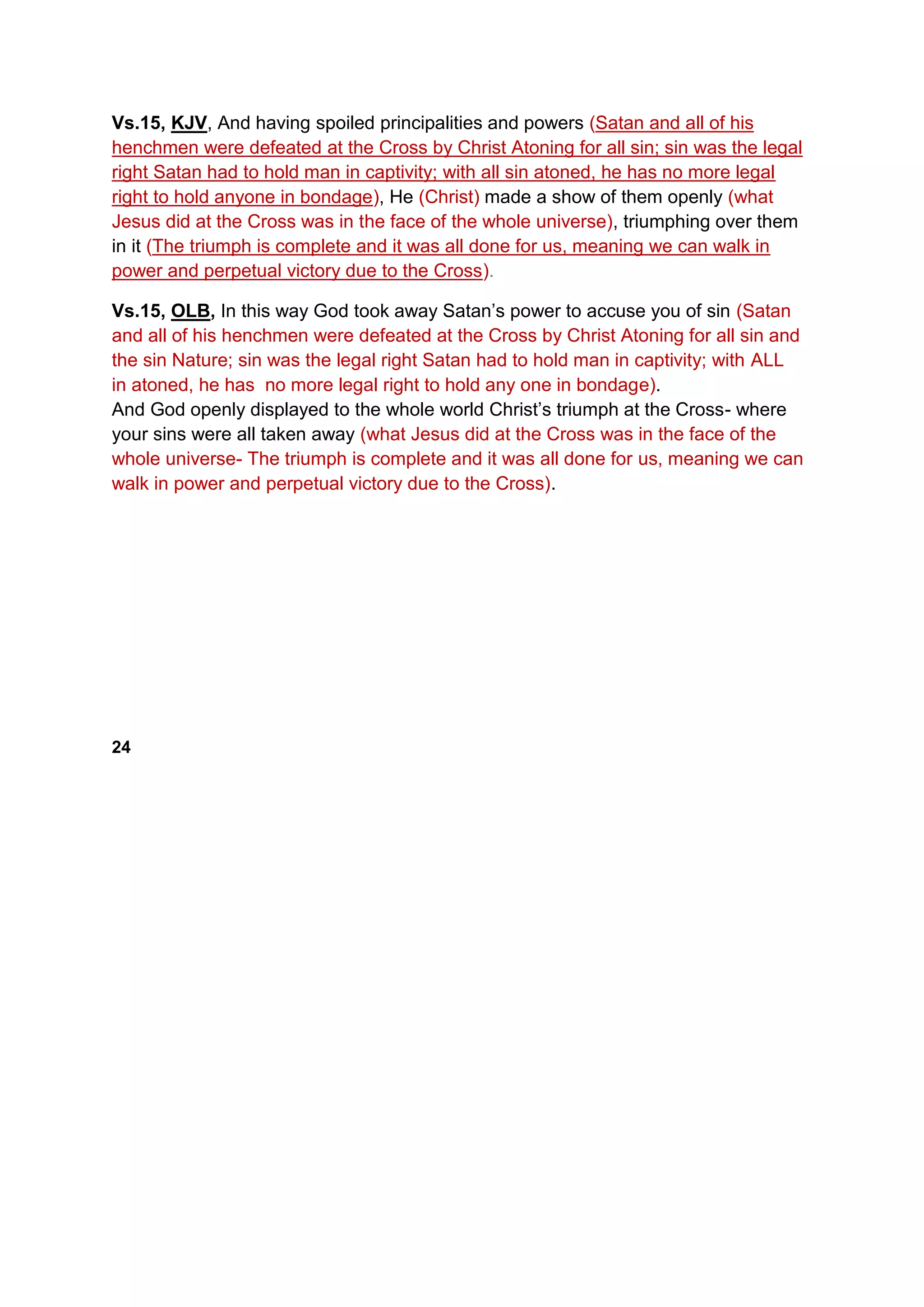 Vs.15, KJV, And having spoiled principalities and powers (Satan and all of his
henchmen were defeated at the Cross by Christ Atoning for all sin; sin was the legal
right Satan had to hold man in captivity; with all sin atoned, he has no more legal
right to hold anyone in bondage), He (Christ) made a show of them openly (what
Jesus did at the Cross was in the face of the whole universe), triumphing over them
in it (The triumph is complete and it was all done for us, meaning we can walk in
power and perpetual victory due to the Cross).
Vs.15, OLB, In this way God took away Satan’s power to accuse you of sin (Satan
and all of his henchmen were defeated at the Cross by Christ Atoning for all sin and
the sin Nature; sin was the legal right Satan had to hold man in captivity; with ALL
in atoned, he has no more legal right to hold any one in bondage).
And God openly displayed to the whole world Christ’s triumph at the Cross- where
your sins were all taken away (what Jesus did at the Cross was in the face of the
whole universe- The triumph is complete and it was all done for us, meaning we can
walk in power and perpetual victory due to the Cross).
24
 