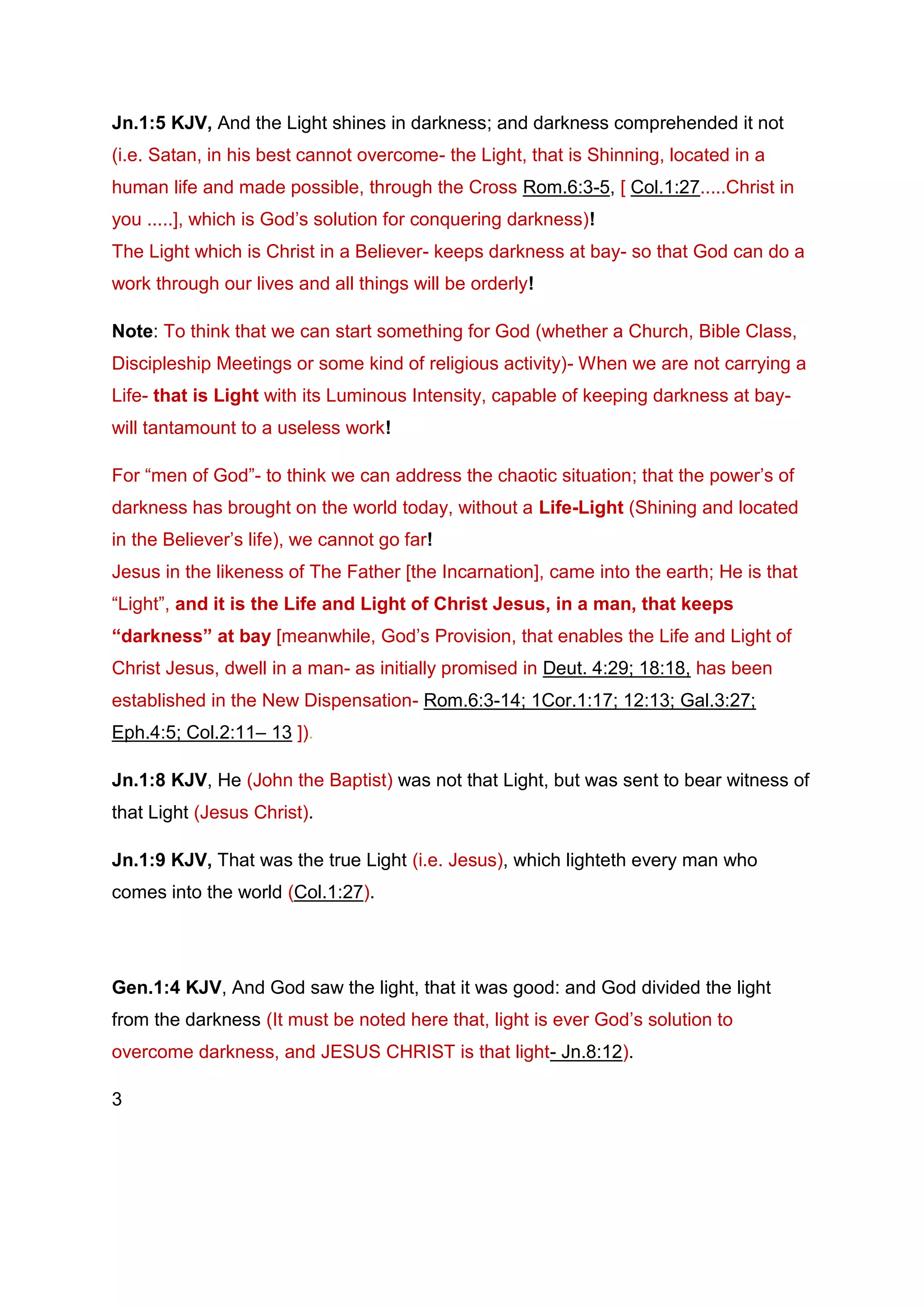 Jn.1:5 KJV, And the Light shines in darkness; and darkness comprehended it not
(i.e. Satan, in his best cannot overcome- the Light, that is Shinning, located in a
human life and made possible, through the Cross Rom.6:3-5, [ Col.1:27.....Christ in
you .....], which is God’s solution for conquering darkness)!
The Light which is Christ in a Believer- keeps darkness at bay- so that God can do a
work through our lives and all things will be orderly!
Note: To think that we can start something for God (whether a Church, Bible Class,
Discipleship Meetings or some kind of religious activity)- When we are not carrying a
Life- that is Light with its Luminous Intensity, capable of keeping darkness at bay-
will tantamount to a useless work!
For “men of God”- to think we can address the chaotic situation; that the power’s of
darkness has brought on the world today, without a Life-Light (Shining and located
in the Believer’s life), we cannot go far!
Jesus in the likeness of The Father [the Incarnation], came into the earth; He is that
“Light”, and it is the Life and Light of Christ Jesus, in a man, that keeps
“darkness” at bay [meanwhile, God’s Provision, that enables the Life and Light of
Christ Jesus, dwell in a man- as initially promised in Deut. 4:29; 18:18, has been
established in the New Dispensation- Rom.6:3-14; 1Cor.1:17; 12:13; Gal.3:27;
Eph.4:5; Col.2:11– 13 ]).
Jn.1:8 KJV, He (John the Baptist) was not that Light, but was sent to bear witness of
that Light (Jesus Christ).
Jn.1:9 KJV, That was the true Light (i.e. Jesus), which lighteth every man who
comes into the world (Col.1:27).
Gen.1:4 KJV, And God saw the light, that it was good: and God divided the light
from the darkness (It must be noted here that, light is ever God’s solution to
overcome darkness, and JESUS CHRIST is that light- Jn.8:12).
3
 
