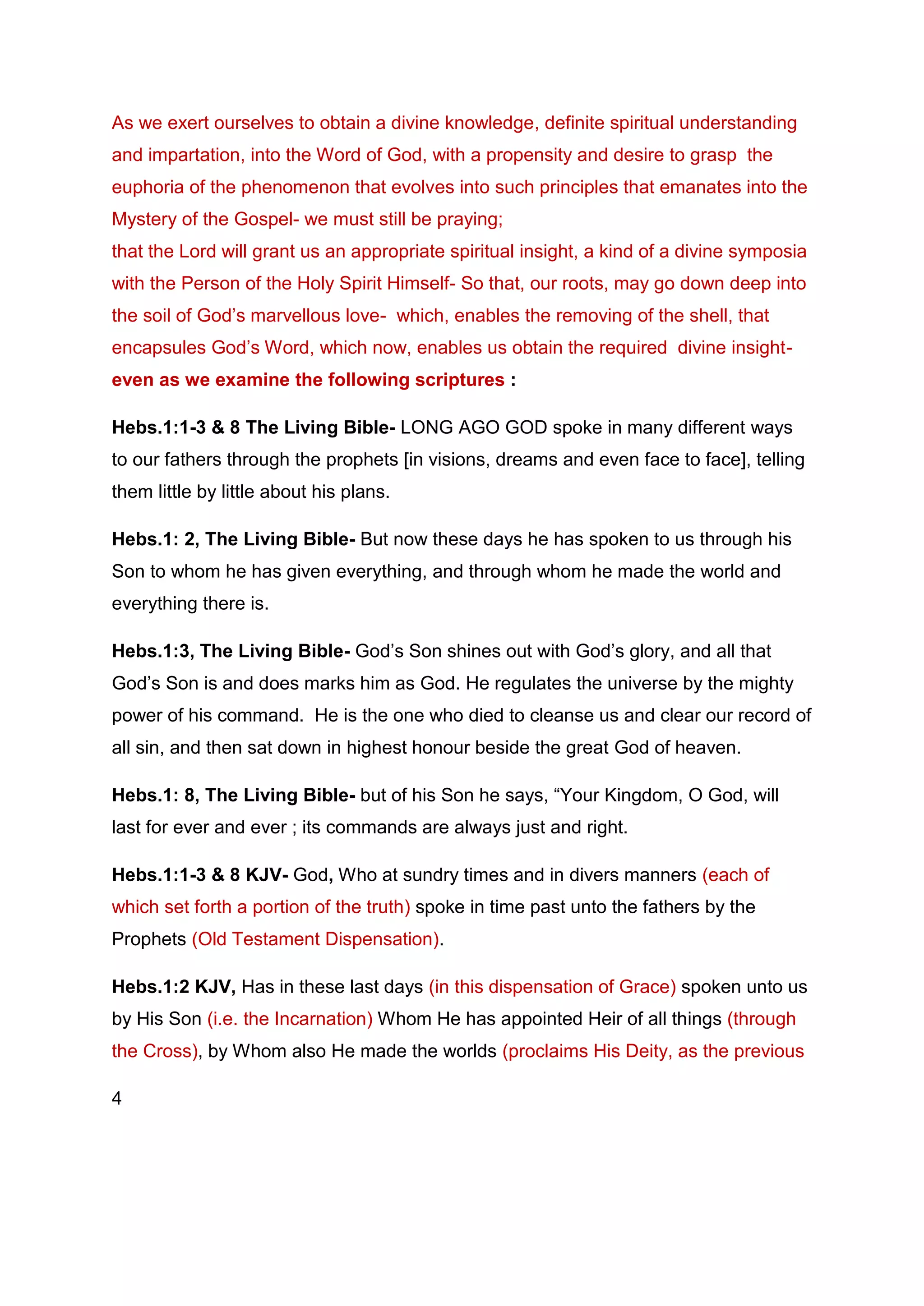 As we exert ourselves to obtain a divine knowledge, definite spiritual understanding
and impartation, into the Word of God, with a propensity and desire to grasp the
euphoria of the phenomenon that evolves into such principles that emanates into the
Mystery of the Gospel- we must still be praying;
that the Lord will grant us an appropriate spiritual insight, a kind of a divine symposia
with the Person of the Holy Spirit Himself- So that, our roots, may go down deep into
the soil of God’s marvellous love- which, enables the removing of the shell, that
encapsules God’s Word, which now, enables us obtain the required divine insight-
even as we examine the following scriptures :
Hebs.1:1-3 & 8 The Living Bible- LONG AGO GOD spoke in many different ways
to our fathers through the prophets [in visions, dreams and even face to face], telling
them little by little about his plans.
Hebs.1: 2, The Living Bible- But now these days he has spoken to us through his
Son to whom he has given everything, and through whom he made the world and
everything there is.
Hebs.1:3, The Living Bible- God’s Son shines out with God’s glory, and all that
God’s Son is and does marks him as God. He regulates the universe by the mighty
power of his command. He is the one who died to cleanse us and clear our record of
all sin, and then sat down in highest honour beside the great God of heaven.
Hebs.1: 8, The Living Bible- but of his Son he says, “Your Kingdom, O God, will
last for ever and ever ; its commands are always just and right.
Hebs.1:1-3 & 8 KJV- God, Who at sundry times and in divers manners (each of
which set forth a portion of the truth) spoke in time past unto the fathers by the
Prophets (Old Testament Dispensation).
Hebs.1:2 KJV, Has in these last days (in this dispensation of Grace) spoken unto us
by His Son (i.e. the Incarnation) Whom He has appointed Heir of all things (through
the Cross), by Whom also He made the worlds (proclaims His Deity, as the previous
4
 