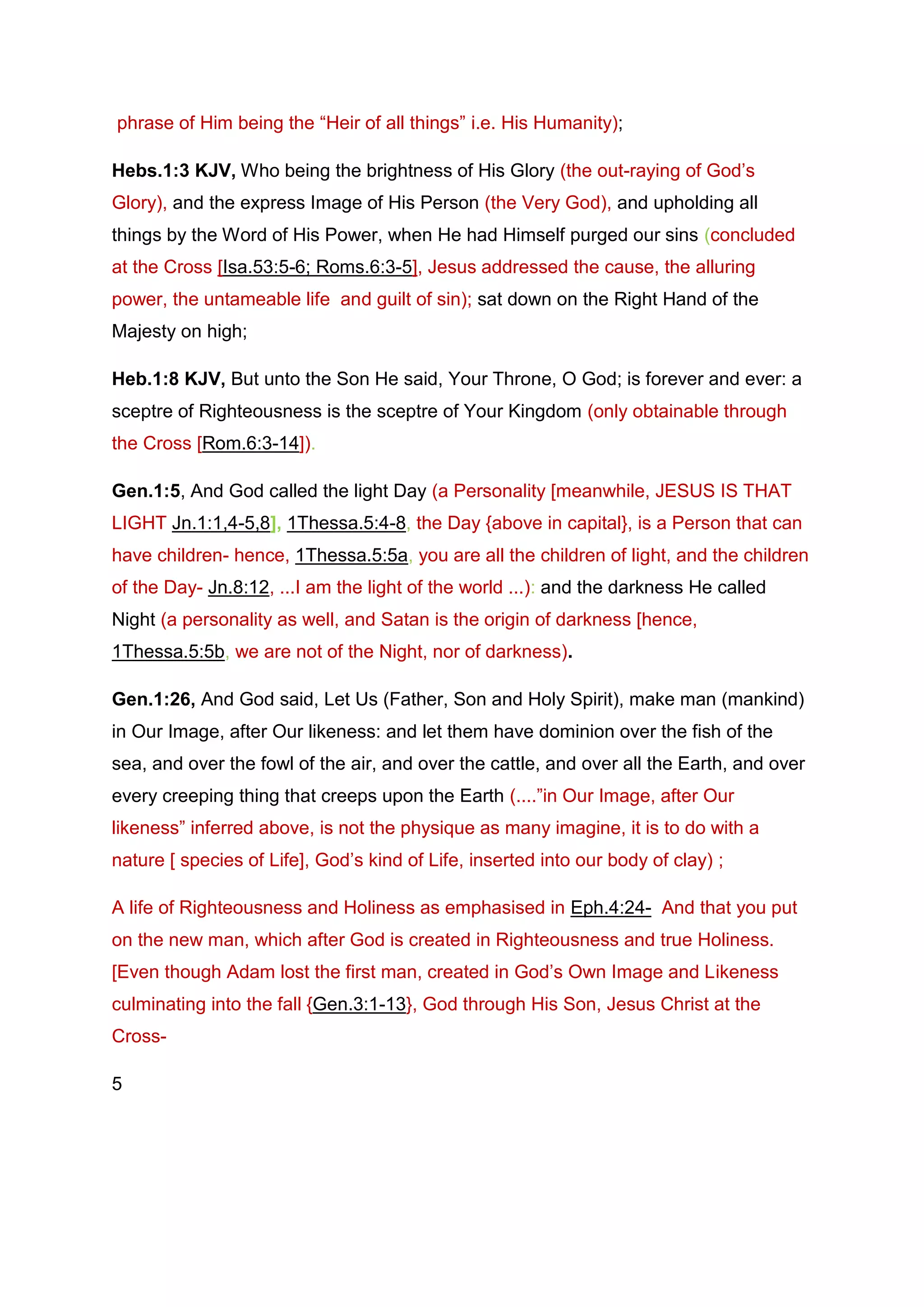phrase of Him being the “Heir of all things” i.e. His Humanity);
Hebs.1:3 KJV, Who being the brightness of His Glory (the out-raying of God’s
Glory), and the express Image of His Person (the Very God), and upholding all
things by the Word of His Power, when He had Himself purged our sins (concluded
at the Cross [Isa.53:5-6; Roms.6:3-5], Jesus addressed the cause, the alluring
power, the untameable life and guilt of sin); sat down on the Right Hand of the
Majesty on high;
Heb.1:8 KJV, But unto the Son He said, Your Throne, O God; is forever and ever: a
sceptre of Righteousness is the sceptre of Your Kingdom (only obtainable through
the Cross [Rom.6:3-14]).
Gen.1:5, And God called the light Day (a Personality [meanwhile, JESUS IS THAT
LIGHT Jn.1:1,4-5,8], 1Thessa.5:4-8, the Day {above in capital}, is a Person that can
have children- hence, 1Thessa.5:5a, you are all the children of light, and the children
of the Day- Jn.8:12, ...I am the light of the world ...): and the darkness He called
Night (a personality as well, and Satan is the origin of darkness [hence,
1Thessa.5:5b, we are not of the Night, nor of darkness).
Gen.1:26, And God said, Let Us (Father, Son and Holy Spirit), make man (mankind)
in Our Image, after Our likeness: and let them have dominion over the fish of the
sea, and over the fowl of the air, and over the cattle, and over all the Earth, and over
every creeping thing that creeps upon the Earth (....”in Our Image, after Our
likeness” inferred above, is not the physique as many imagine, it is to do with a
nature [ species of Life], God’s kind of Life, inserted into our body of clay) ;
A life of Righteousness and Holiness as emphasised in Eph.4:24- And that you put
on the new man, which after God is created in Righteousness and true Holiness.
[Even though Adam lost the first man, created in God’s Own Image and Likeness
culminating into the fall {Gen.3:1-13}, God through His Son, Jesus Christ at the
Cross-
5
 
