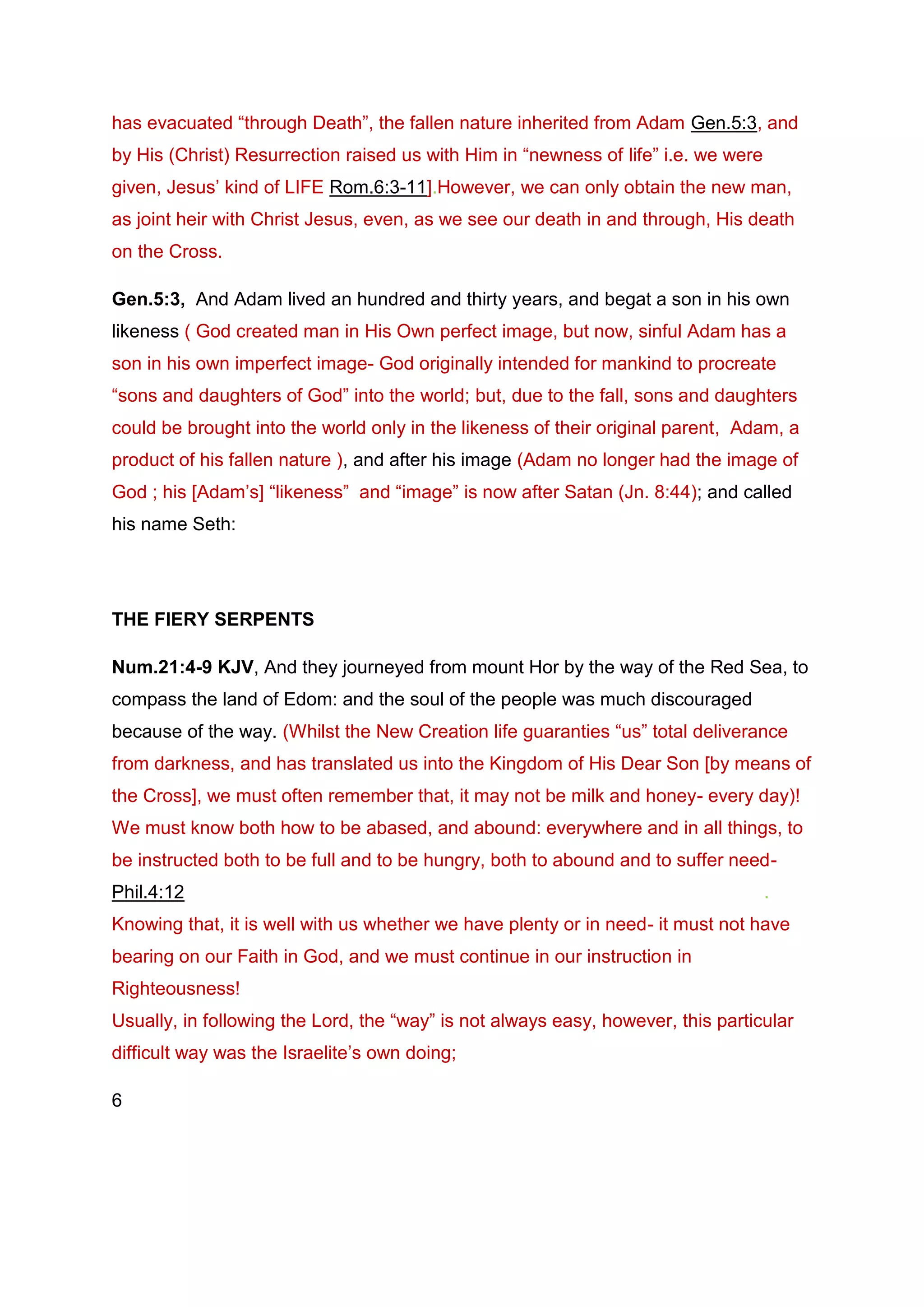 has evacuated “through Death”, the fallen nature inherited from Adam Gen.5:3, and
by His (Christ) Resurrection raised us with Him in “newness of life” i.e. we were
given, Jesus’ kind of LIFE Rom.6:3-11].However, we can only obtain the new man,
as joint heir with Christ Jesus, even, as we see our death in and through, His death
on the Cross.
Gen.5:3, And Adam lived an hundred and thirty years, and begat a son in his own
likeness ( God created man in His Own perfect image, but now, sinful Adam has a
son in his own imperfect image- God originally intended for mankind to procreate
“sons and daughters of God” into the world; but, due to the fall, sons and daughters
could be brought into the world only in the likeness of their original parent, Adam, a
product of his fallen nature ), and after his image (Adam no longer had the image of
God ; his [Adam’s] “likeness” and “image” is now after Satan (Jn. 8:44); and called
his name Seth:
THE FIERY SERPENTS
Num.21:4-9 KJV, And they journeyed from mount Hor by the way of the Red Sea, to
compass the land of Edom: and the soul of the people was much discouraged
because of the way. (Whilst the New Creation life guaranties “us” total deliverance
from darkness, and has translated us into the Kingdom of His Dear Son [by means of
the Cross], we must often remember that, it may not be milk and honey- every day)!
We must know both how to be abased, and abound: everywhere and in all things, to
be instructed both to be full and to be hungry, both to abound and to suffer need-
Phil.4:12 .
Knowing that, it is well with us whether we have plenty or in need- it must not have
bearing on our Faith in God, and we must continue in our instruction in
Righteousness!
Usually, in following the Lord, the “way” is not always easy, however, this particular
difficult way was the Israelite’s own doing;
6
 
