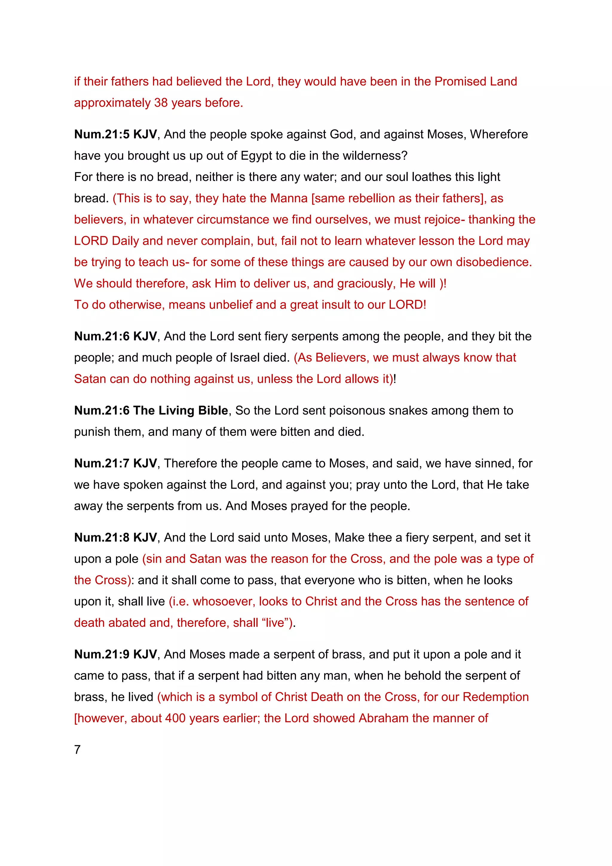 if their fathers had believed the Lord, they would have been in the Promised Land
approximately 38 years before.
Num.21:5 KJV, And the people spoke against God, and against Moses, Wherefore
have you brought us up out of Egypt to die in the wilderness?
For there is no bread, neither is there any water; and our soul loathes this light
bread. (This is to say, they hate the Manna [same rebellion as their fathers], as
believers, in whatever circumstance we find ourselves, we must rejoice- thanking the
LORD Daily and never complain, but, fail not to learn whatever lesson the Lord may
be trying to teach us- for some of these things are caused by our own disobedience.
We should therefore, ask Him to deliver us, and graciously, He will )!
To do otherwise, means unbelief and a great insult to our LORD!
Num.21:6 KJV, And the Lord sent fiery serpents among the people, and they bit the
people; and much people of Israel died. (As Believers, we must always know that
Satan can do nothing against us, unless the Lord allows it)!
Num.21:6 The Living Bible, So the Lord sent poisonous snakes among them to
punish them, and many of them were bitten and died.
Num.21:7 KJV, Therefore the people came to Moses, and said, we have sinned, for
we have spoken against the Lord, and against you; pray unto the Lord, that He take
away the serpents from us. And Moses prayed for the people.
Num.21:8 KJV, And the Lord said unto Moses, Make thee a fiery serpent, and set it
upon a pole (sin and Satan was the reason for the Cross, and the pole was a type of
the Cross): and it shall come to pass, that everyone who is bitten, when he looks
upon it, shall live (i.e. whosoever, looks to Christ and the Cross has the sentence of
death abated and, therefore, shall “live”).
Num.21:9 KJV, And Moses made a serpent of brass, and put it upon a pole and it
came to pass, that if a serpent had bitten any man, when he behold the serpent of
brass, he lived (which is a symbol of Christ Death on the Cross, for our Redemption
[however, about 400 years earlier; the Lord showed Abraham the manner of
7
 