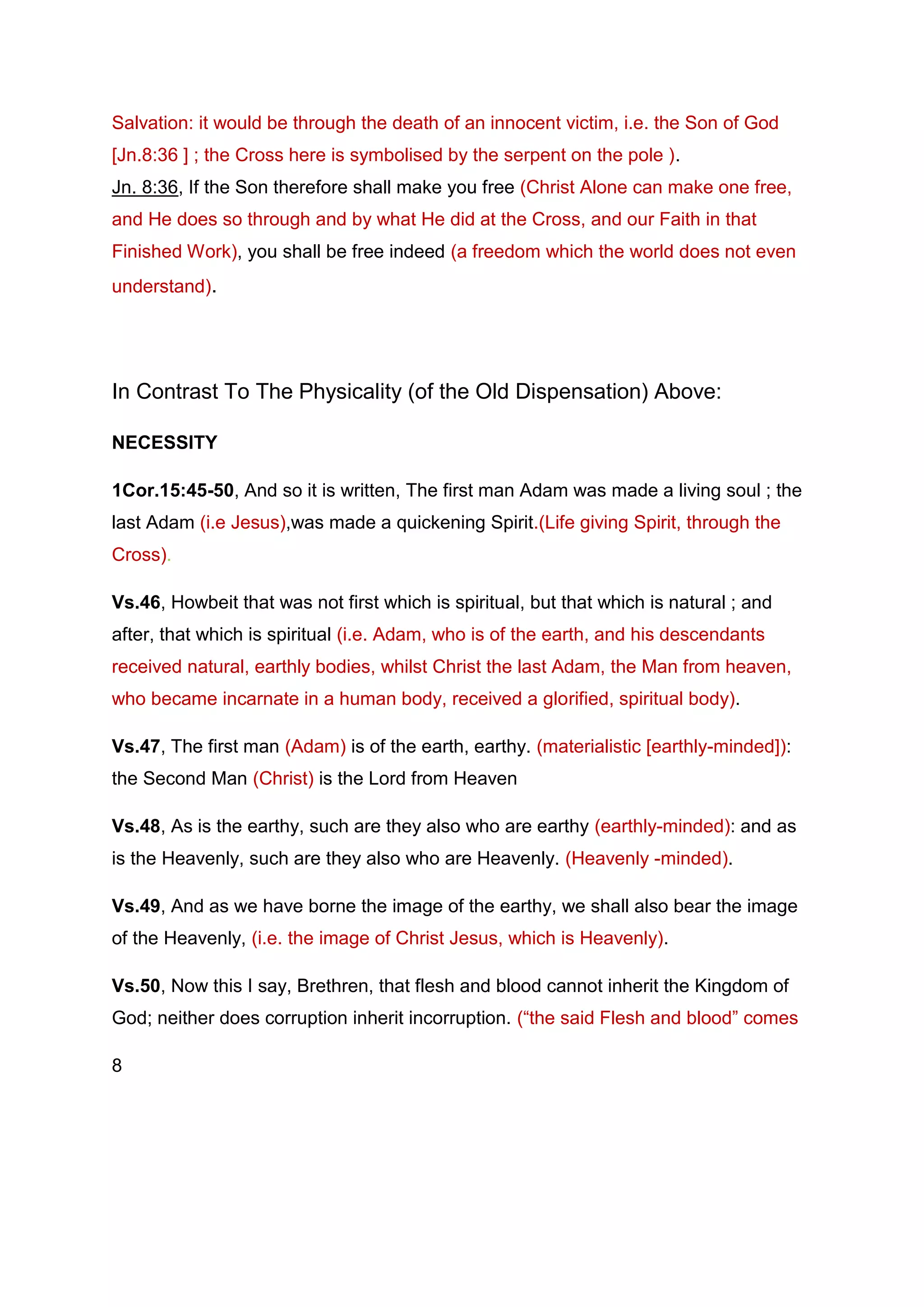 Salvation: it would be through the death of an innocent victim, i.e. the Son of God
[Jn.8:36 ] ; the Cross here is symbolised by the serpent on the pole ).
Jn. 8:36, If the Son therefore shall make you free (Christ Alone can make one free,
and He does so through and by what He did at the Cross, and our Faith in that
Finished Work), you shall be free indeed (a freedom which the world does not even
understand).
In Contrast To The Physicality (of the Old Dispensation) Above:
NECESSITY
1Cor.15:45-50, And so it is written, The first man Adam was made a living soul ; the
last Adam (i.e Jesus),was made a quickening Spirit.(Life giving Spirit, through the
Cross).
Vs.46, Howbeit that was not first which is spiritual, but that which is natural ; and
after, that which is spiritual (i.e. Adam, who is of the earth, and his descendants
received natural, earthly bodies, whilst Christ the last Adam, the Man from heaven,
who became incarnate in a human body, received a glorified, spiritual body).
Vs.47, The first man (Adam) is of the earth, earthy. (materialistic [earthly-minded]):
the Second Man (Christ) is the Lord from Heaven
Vs.48, As is the earthy, such are they also who are earthy (earthly-minded): and as
is the Heavenly, such are they also who are Heavenly. (Heavenly -minded).
Vs.49, And as we have borne the image of the earthy, we shall also bear the image
of the Heavenly, (i.e. the image of Christ Jesus, which is Heavenly).
Vs.50, Now this I say, Brethren, that flesh and blood cannot inherit the Kingdom of
God; neither does corruption inherit incorruption. (“the said Flesh and blood” comes
8
 