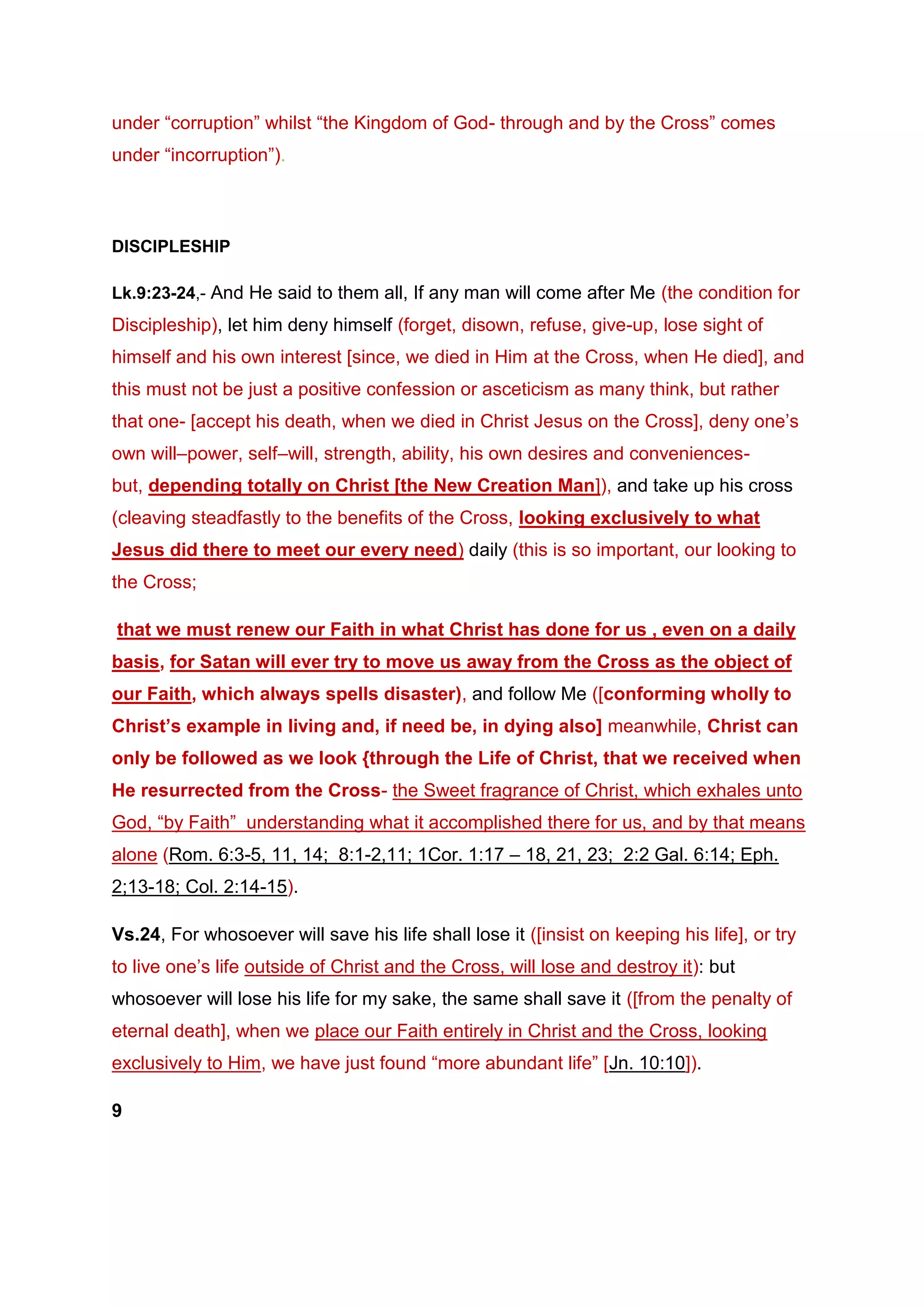 under “corruption” whilst “the Kingdom of God- through and by the Cross” comes
under “incorruption”).
DISCIPLESHIP
Lk.9:23-24,- And He said to them all, If any man will come after Me (the condition for
Discipleship), let him deny himself (forget, disown, refuse, give-up, lose sight of
himself and his own interest [since, we died in Him at the Cross, when He died], and
this must not be just a positive confession or asceticism as many think, but rather
that one- [accept his death, when we died in Christ Jesus on the Cross], deny one’s
own will–power, self–will, strength, ability, his own desires and conveniences-
but, depending totally on Christ [the New Creation Man]), and take up his cross
(cleaving steadfastly to the benefits of the Cross, looking exclusively to what
Jesus did there to meet our every need) daily (this is so important, our looking to
the Cross;
that we must renew our Faith in what Christ has done for us , even on a daily
basis, for Satan will ever try to move us away from the Cross as the object of
our Faith, which always spells disaster), and follow Me ([conforming wholly to
Christ’s example in living and, if need be, in dying also] meanwhile, Christ can
only be followed as we look {through the Life of Christ, that we received when
He resurrected from the Cross- the Sweet fragrance of Christ, which exhales unto
God, “by Faith” understanding what it accomplished there for us, and by that means
alone (Rom. 6:3-5, 11, 14; 8:1-2,11; 1Cor. 1:17 – 18, 21, 23; 2:2 Gal. 6:14; Eph.
2;13-18; Col. 2:14-15).
Vs.24, For whosoever will save his life shall lose it ([insist on keeping his life], or try
to live one’s life outside of Christ and the Cross, will lose and destroy it): but
whosoever will lose his life for my sake, the same shall save it ([from the penalty of
eternal death], when we place our Faith entirely in Christ and the Cross, looking
exclusively to Him, we have just found “more abundant life” [Jn. 10:10]).
9
 