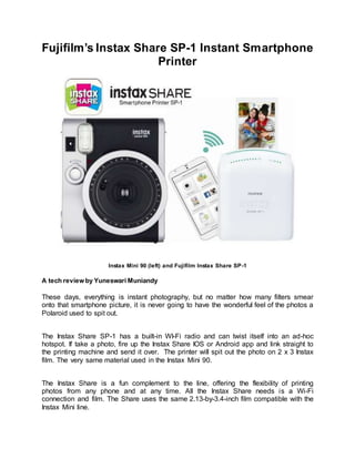 Fujifilm’s Instax Share SP-1 Instant Smartphone
Printer
Instax Mini 90 (left) and Fujifilm Instax Share SP-1
A tech review by Yuneswari Muniandy
These days, everything is instant photography, but no matter how many filters smear
onto that smartphone picture, it is never going to have the wonderful feel of the photos a
Polaroid used to spit out.
The Instax Share SP-1 has a built-in WI-Fi radio and can twist itself into an ad-hoc
hotspot. If take a photo, fire up the Instax Share IOS or Android app and link straight to
the printing machine and send it over. The printer will spit out the photo on 2 x 3 Instax
film. The very same material used in the Instax Mini 90.
The Instax Share is a fun complement to the line, offering the flexibility of printing
photos from any phone and at any time. All the Instax Share needs is a Wi-Fi
connection and film. The Share uses the same 2.13-by-3.4-inch film compatible with the
Instax Mini line.
 