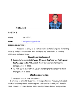 RESUME
ANITH S
Mobile 7306293841
Email : anithpallickal@gmail.com
CAREER OBJECTIVE :
To secure an entry as a professional in a challenging and demanding
industry, like your organization and employing my best efforts to serve by
utilizing my skills and idea’s.
Educational background
 Successfully completed 3 year Diploma Engineering in Polymer
Technology with 76% mark from Government Polytechnic
College Adoor in 2011.
 +2 with 65 % marks from Government Higher Secondary School
Thengamam in 2008
Work experience
6 year experience in polymer industry.
1. Working as a Quality Supervisor in Paragon Polymer Products,Hyderabad.
2.Better knowledge about processing and production of Rubber, EVA and PVC
based products.Good knowledge about testing of raw materials and products.
 