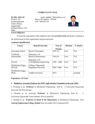 CURRICULUM VITAE
Dr.Md. Abid Ali email: mdabid_786@yahoo.co.in
H.NO.5-191 Phone: 091-08654 – 225244
Seetharampuram, Cell : 9441581156
Yadava Bazar,
Jaggayyapet,
Krishna District, A.P.
India.
Career Objective
To keep the expectation of the employer alive through hard work and loyalty resulting in
the achievement of both organization and personal goals.
Academic Qualification
Course Board/University Year of
Passing
Division % Marks
Secondary School
Certificate
Board of Secondary
Education, A.P
1992- 93 First 79.0
Intermediate Board of Intermediate
Education, A.P
1993-95 First 75.0
B.Tech
(Production Engg.)
V.R.Siddartha Engineering
College, Vijayawada
1996 – 2000 First 65.0
M.Tech
(Production Engg.)
Nagarjuna University 2002– 2004 First 67.0
Ph.D. Andhra University 2013 awarded
Experience: 14 Years
• Ratified as Associate Professor by JNTU staff selection Committee in the year 2010 .
2. Working as an Professor in Mechanical Engineering from K L University,Vijayawada
from July 20154 to till date.
2. Worked as an Associate Professor in Mechanical Engineering from K L
University,Vijayawada from February 2014 to june2015.
2. Worked as an Professor & Head of the Department in Mechanical Engineering from
Anurag Engineering College, Kodad from November 2012 to january2014.
 