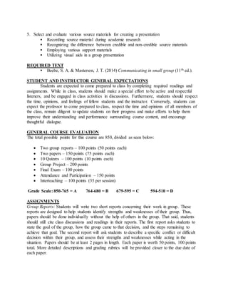 5. Select and evaluate various source materials for creating a presentation
 Recording source material during academic research
 Recognizing the difference between credible and non-credible source materials
 Employing various support materials
 Utilizing visual aids in a group presentation
REQUIRED TEXT
 Beebe, S. A. & Masterson, J. T. (2014) Communicating in small group (11th ed.).
STUDENT AND INSTRUCTOR GENERAL EXPECTATIONS
Students are expected to come prepared to class by completing required readings and
assignments. While in class, students should make a special effort to be active and respectful
listeners, and be engaged in class activities in discussions. Furthermore, students should respect
the time, opinions, and feelings of fellow students and the instructor. Conversely, students can
expect the professor to come prepared to class, respect the time and opinions of all members of
the class, remain diligent to update students on their progress and make efforts to help them
improve their understanding and performance surrounding course content, and encourage
thoughtful dialogue.
GENERAL COURSE EVALUATION
The total possible points for this course are 850, divided as seen below:
 Two group reports – 100 points (50 points each)
 Two papers – 150 points (75 points each)
 10 Quizzes – 100 points (10 points each)
 Group Project – 200 points
 Final Exam – 100 points
 Attendance and Participation – 150 points
 Interteaching – 100 points (35 per session)
Grade Scale: 850-765 = A 764-680 = B 679-595 = C 594-510 = D
ASSIGNMENTS
Group Reports: Students will write two short reports concerning their work in group. These
reports are designed to help students identify strengths and weaknesses of their group. Thus,
papers should be done individually without the help of others in the group. That said, students
should still cite class discussions and readings in their reports. The first report asks students to
state the goal of the group, how the group came to that decision, and the steps remaining to
achieve that goal. The second report will ask students to describe a specific conflict or difficult
decision within their group, and assess their strengths and weaknesses while acting in the
situation. Papers should be at least 2 pages in length. Each paper is worth 50 points, 100 points
total. More detailed descriptions and grading rubrics will be provided closer to the due date of
each paper.
 