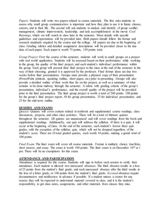 Papers: Students will write two papers related to course materials. The first asks students to
assess why small group communication is important and how they plan to use it in future classes,
careers, and in their life. The second will ask students to analyze and identify of group conflict
management, climate improvement, leadership, and task accomplishment in the movie Cool
Runnings, which we will watch in class later in the semester. More details with specific
guidelines and expectations will be provided later. Both papers should follow the format and
research standards required by the course and the college. All papers are due at the beginning of
class. Grading rubrics and detailed assignment descriptions will be provided closer to the due
date of each paper. Each paper is worth 75 points, 150 points total.
Group Project: Over the course of the semester, students will work in small groups on a project
with real world application. Students will be assessed based on their performance while working
in the group, the quality of the final project, and each student’s individual performance within
the group. Each group will present their final project to the class at the end of the semester in the
way of their choosing, granted it is approved by the professor. Final format ideas are due two
weeks before final presentations. Groups must provide a physical copy of their presentation
(PowerPoint printout, speaking outline, short paper, etc) prior to presenting. Groups will also
provide a detailed outline of their work thus far on the project, as well as a summary of what
remains to be done midway through the semester. A rubric with grading criteria of the group’s
presentation, individual’s performance, and the overall quality of the project will be provided
prior to the final presentation. The final group project is worth a total of 200 points: 100 points
for the group’s final project report, 50 for group presentation, 25 for individual presentation, and
25 for the mid-term outline.
QUIZZES AND EXAMS
Quizzes: Quizzes will cover content related to textbook and supplemental course readings, class
discussions, projects, and other class activities. There will be a total of thirteen quizzes
throughout the semester. All quizzes are unannounced and will cover readings from the book and
supplemental readings. Additionally, one quiz will address the syllabus. If there is a quiz, it will
occur at the beginning of class. At the end of the semester, each student’s lowest three quiz
grades, with the exception of the syllabus quiz, which will not be dropped regardless of the
student’s score. There are 10 total graded quizzes, each worth 10 points, making a grand total of
100 points.
Final Exam: The final exam will cover all course materials. Format is multiple choice, true/false,
short answer, and essay. The exam is worth 100 points. The final exam is on December 10th at 1
pm. There will be no exemptions for this exam.
ATTENDANCE AND PARTICIPATION
Attendance is required for this course. Students will sign in before each session to verify their
attendance. Each student is allowed two unexcused absences. The third absence results in a loss
of 25 points from the student’s final grade, and each unexcused absence after the third results in
the loss of a letter grade, or 100 points from the student’s final grade. Excused absences require
documentation and notification in advance if possible. If a student misses a course for any
reason, they will be expected to understand material covered in class, and it is the student’s
responsibility to get class notes, assignments, and other materials from classes they miss.
 