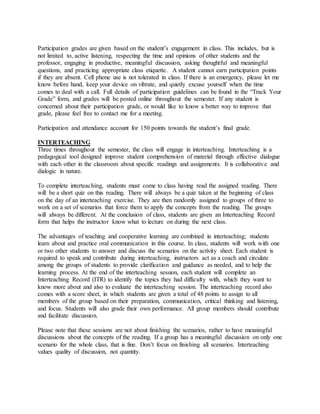 Participation grades are given based on the student’s engagement in class. This includes, but is
not limited to, active listening, respecting the time and opinions of other students and the
professor, engaging in productive, meaningful discussion, asking thoughtful and meaningful
questions, and practicing appropriate class etiquette. A student cannot earn participation points
if they are absent. Cell phone use is not tolerated in class. If there is an emergency, please let me
know before hand, keep your device on vibrate, and quietly excuse yourself when the time
comes to deal with a call. Full details of participation guidelines can be found in the “Track Your
Grade” form, and grades will be posted online throughout the semester. If any student is
concerned about their participation grade, or would like to know a better way to improve that
grade, please feel free to contact me for a meeting.
Participation and attendance account for 150 points towards the student’s final grade.
INTERTEACHING
Three times throughout the semester, the class will engage in interteaching. Interteaching is a
pedagogical tool designed improve student comprehension of material through effective dialogue
with each other in the classroom about specific readings and assignments. It is collaborative and
dialogic in nature.
To complete interteaching, students must come to class having read the assigned reading. There
will be a short quiz on this reading. There will always be a quiz taken at the beginning of class
on the day of an interteaching exercise. They are then randomly assigned to groups of three to
work on a set of scenarios that force them to apply the concepts from the reading. The groups
will always be different. At the conclusion of class, students are given an Interteaching Record
form that helps the instructor know what to lecture on during the next class.
The advantages of teaching and cooperative learning are combined in interteaching; students
learn about and practice oral communication in this course. In class, students will work with one
or two other students to answer and discuss the scenarios on the activity sheet. Each student is
required to speak and contribute during interteaching, instructors act as a coach and circulate
among the groups of students to provide clarification and guidance as needed, and to help the
learning process. At the end of the interteaching session, each student will complete an
Interteaching Record (ITR) to identify the topics they had difficulty with, which they want to
know more about and also to evaluate the interteaching session. The interteaching record also
comes with a score sheet, in which students are given a total of 48 points to assign to all
members of the group based on their preparation, communication, critical thinking and listening,
and focus. Students will also grade their own performance. All group members should contribute
and facilitate discussion.
Please note that these sessions are not about finishing the scenarios, rather to have meaningful
discussions about the concepts of the reading. If a group has a meaningful discussion on only one
scenario for the whole class, that is fine. Don’t focus on finishing all scenarios. Interteaching
values quality of discussion, not quantity.
 