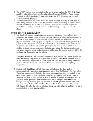 4. Use of APA citation style is required, so be sure to access and use the APA Style Guide
available online (https://owl.english.purdue.edu/owl/resource/560/01/). Please consult
librarians or ask the professor for more information on APA formatting and research
recommendations for papers.
5. All exams and quizzes are closed book. If a student is caught referring to their book or
notes during an exam or quiz, it will be considered a form of cheating, as defined above.
Students should feel free to refer to all available resources for all other assignments,
granted the use of these materials does not lead to cheating or plagiarism, as defined
above.
OTHER HELPFUL INFORMATION
1. Late Work: All quizzes, participation, presentations, discussion, interteaching, and
attendance will happen in real time and thus, any student who fails to be in attendance at
the time of these aspects of the course will receive a zero on that assignment. For
physical documents, such as papers and reports, late work will only be accepted on class
period after the designated due date, but will result in a loss of 10% of the grade on that
assignment. The professor will not accept assignments at any point after that point,
resulting in a zero on said assignment. Students must attend the final presentation and
final exam to receive credit (unless there is a valid excuse for missing, as approved by the
professor, the department, and the school).
If a student knows they will be unable to complete work on time, they should provide as
much forewarning as possible to the professor and have a documented and valid reason
for not completing assignments or exams by the due date. The professor may choose to
grant an extension to students with valid, documented reasons for not completing
assignments.
2. Students with disabilities at Clark State must self-advocate for their need for
accommodation by requesting accommodation letters from the Disability Services office.
If you have a documented disability for which accommodations may be required in this
class, please contact Dr. Cort Schneider (schneiderc@clarkstate.edu) in the Office of
Disability Services (937-328-6019) as soon as possible to arrange accommodations. If
you have already presented your documentation and/or arranged accommodations
through Disability Services, you are required to provide your instructor with your
accommodation letter within the first three weeks of class. Accommodations will
only be provided after the letter is submitted to me and with sufficient lead-time for me to
arrange testing or other accommodation.
 