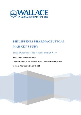 PHILIPPINES PHARMACEUTICAL
MARKET STUDY
Trade Dynamics of the Filipino Market Place
Nadia Dias, Marketing Intern
Guide : Francis Pires, Business Head – International Division,
Wallace Pharmaceuticals Pvt. Ltd.
 