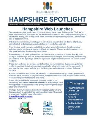 HAMPSHIRE SPOTLIGHT
In This Issue
 RSVP Spotlight:
Dennis Lee
 Hampshire
Power’s
Busiest Month
 Call to Artists!
 Valley Gives
Day
The Hampshire Council of Governments Newsletter April 2016
Hampshire Web Launches
Everyone knows that small towns don’t have it easy these days. At Hampshire COG, we’re
more sensitive to this than most: it’s the whole reason we exist. Our programs are designed to
save towns money, and to help them attain products and services they wouldn’t otherwise be
able to access or afford.
With this mission in mind, we’re happy to introduce a program that will deliver affordable,
sophisticated, and attractive websites to towns in need of an upgrade.
If you live in a small town you probably know what we’re talking about. Small municipal
websites can be poorly organized and difficult to navigate. There’s an obvious reason for
this...good websites don’t usually come cheap!
Professionally built municipal websites can cost tens of thousands of dollars. Frankly, that
price just doesn’t align with the reality of small municipal budgets. Unfortunately, economizing
on a website in the digital age can have significant negative consequences for a town and its
residents.
These days websites are a major point of contact for municipalities. Businesses, potential
residents, and events look at municipal websites for a first impression of the community. If
your town lacks a cogent website, you risk losing out on business and events that draw
people in.
A functional website also makes life easier for current residents and your town government!
Websites allow residents to pay bills online, hold relevant discussions, advertise town events,
receive emergency notifications, and more.
These things used to be expensive, but now, thanks to our
partnership with Virtual Towns and Schools, of Boxborough, small
municipalities can access the same quality web design that bigger
cities take for granted.
We hope that municipalities throughout Massachusetts will take
this opportunity to upgrade their web-based services. Please call
or email Lee Frankl for more information:
lfrankl@hampshirecog.org
413-584-1300 x 122
 