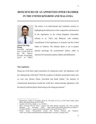 1
1
DEFICIENCIES OF AN APPOINTED UPPER CHAMBER
IN THE UNITED KINGDOM AND MALAYSIA
The article is an observational and evaluation exercise in
highlighting the deficiencies in the composition and functions
of the legislatures in the United Kingdom (hereinafter
referred to as “UK”) and Malaysia, with ancillary
consideration of the legislatures in Australia and the United
States of America. The ultimate desire is not to project
partisan patronage for constitutional reform, rather to
advocate for increased academic debate and deliberation.
The Legislature
Being one of the three major institutions of a democratic state,1
the legislature is the
law making body of the land.2
With the exception of absolute monarchical states such
as, inter alia, Brunei, Oman, Swaziland and Saudi Arabia, 3
the majority of
constitutional democracies around the world have statute-enacting legislatures with
the majority political parties functioning as the ruling government.4
1
Montesquieu, Charles de Secondat, baron de. The Spirit of Laws (c.1748 (Anne Cohler, Basia
Miller, and Harold Stone eds CUP 1989).
2
Aristotle, The Politics (Book iv, xiv, 1297b35).
3
TNN, ‘Learning with the Times: 7 nations still under absolute monarchy’ The Times of India
(Mumbai, 10 November 2008) <http://articles.timesofindia.indiatimes.com/2008-11-
10/india/27949981_1_monarch-liechtenstein-head> accessed 20 January 2014.
4
French Senate, ‘Bicameralism around The World: Position and Prospects’
<http://www.senat.fr/senatsdumonde/introenglish.html> accessed 15 January 2014.
Aaron Lim Jing
Cheng
Currently pursuing
Year 2 of the LLB on
the UK Degree
Transfer Programme
(Law) at HELP
University
 