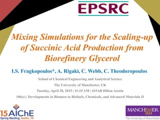 Mixing Simulations for the Scaling-up
of Succinic Acid Production from
Biorefinery Glycerol
I.S. Fragkopoulos*, A. Rigaki, C. Webb, C. Theodoropoulos
School of Chemical Engineering and Analytical Science
The University of Manchester, UK
Tuesday, April 28, 2015 | 11:15 AM | 415AB Hilton Austin
106(c) | Developments in Biomass to Biofuels, Chemicals, and Advanced Materials II
 