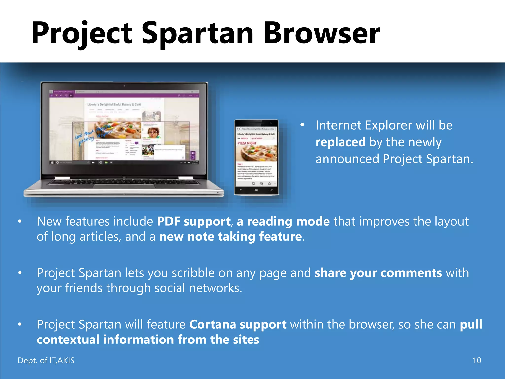 Project Spartan Browser
• New features include PDF support, a reading mode that improves the layout
of long articles, and a new note taking feature.
• Project Spartan lets you scribble on any page and share your comments with
your friends through social networks.
• Project Spartan will feature Cortana support within the browser, so she can pull
contextual information from the sites
• Internet Explorer will be
replaced by the newly
announced Project Spartan.
Dept. of IT,AKIS 10
 
