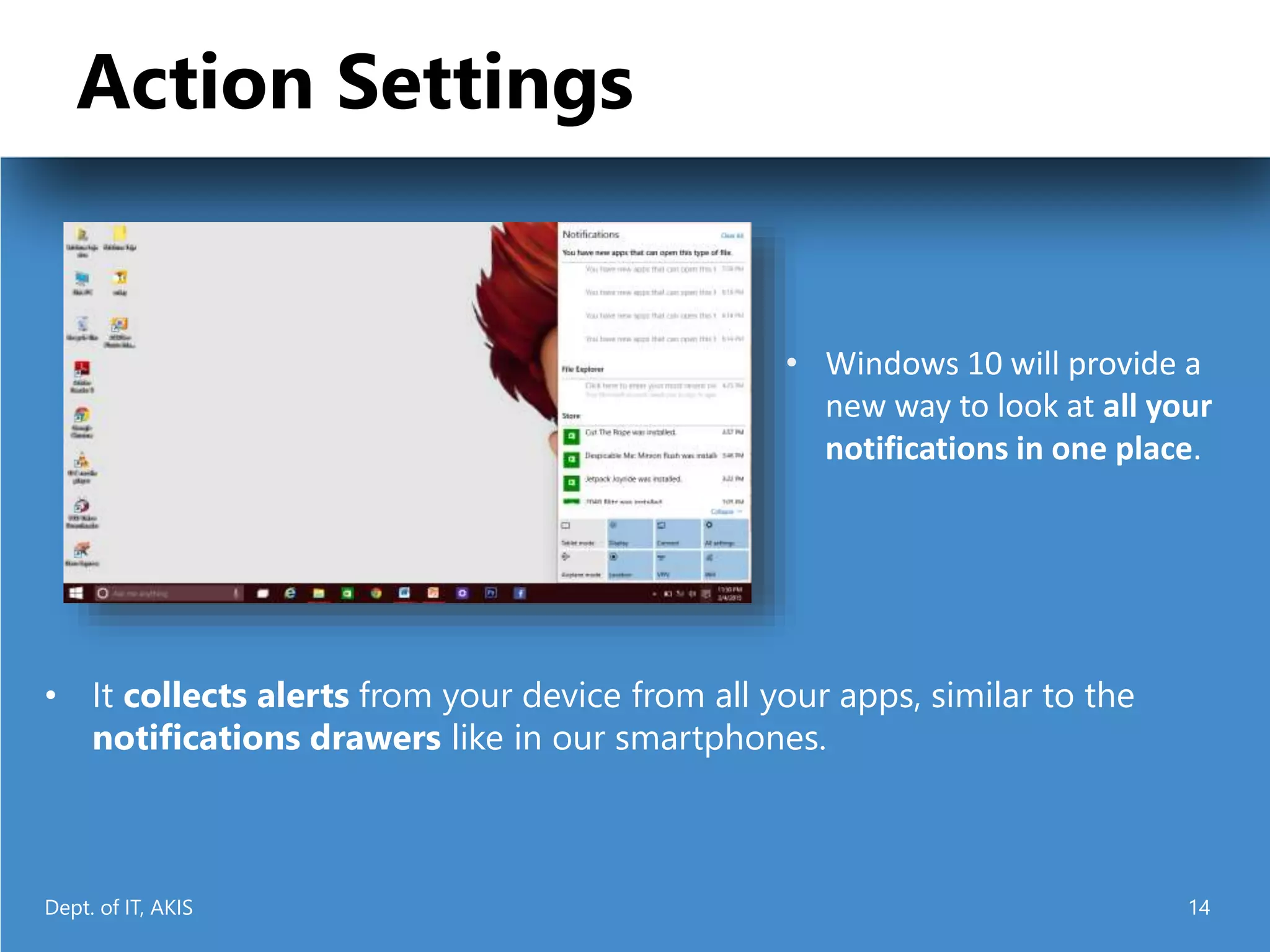 Action Settings
• It collects alerts from your device from all your apps, similar to the
notifications drawers like in our smartphones.
• Windows 10 will provide a
new way to look at all your
notifications in one place.
Dept. of IT, AKIS 14
 