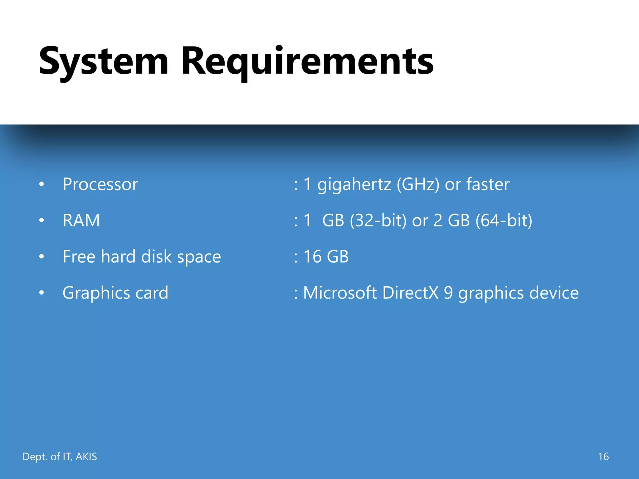 System Requirements
• Processor : 1 gigahertz (GHz) or faster
• RAM : 1 GB (32-bit) or 2 GB (64-bit)
• Free hard disk space : 16 GB
• Graphics card : Microsoft DirectX 9 graphics device
Dept. of IT, AKIS 16
 