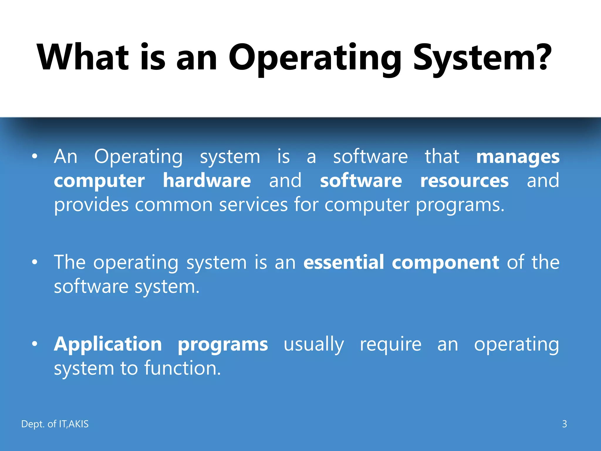 What is an Operating System?
• An Operating system is a software that manages
computer hardware and software resources and
provides common services for computer programs.
• The operating system is an essential component of the
software system.
• Application programs usually require an operating
system to function.
Dept. of IT,AKIS 3
 