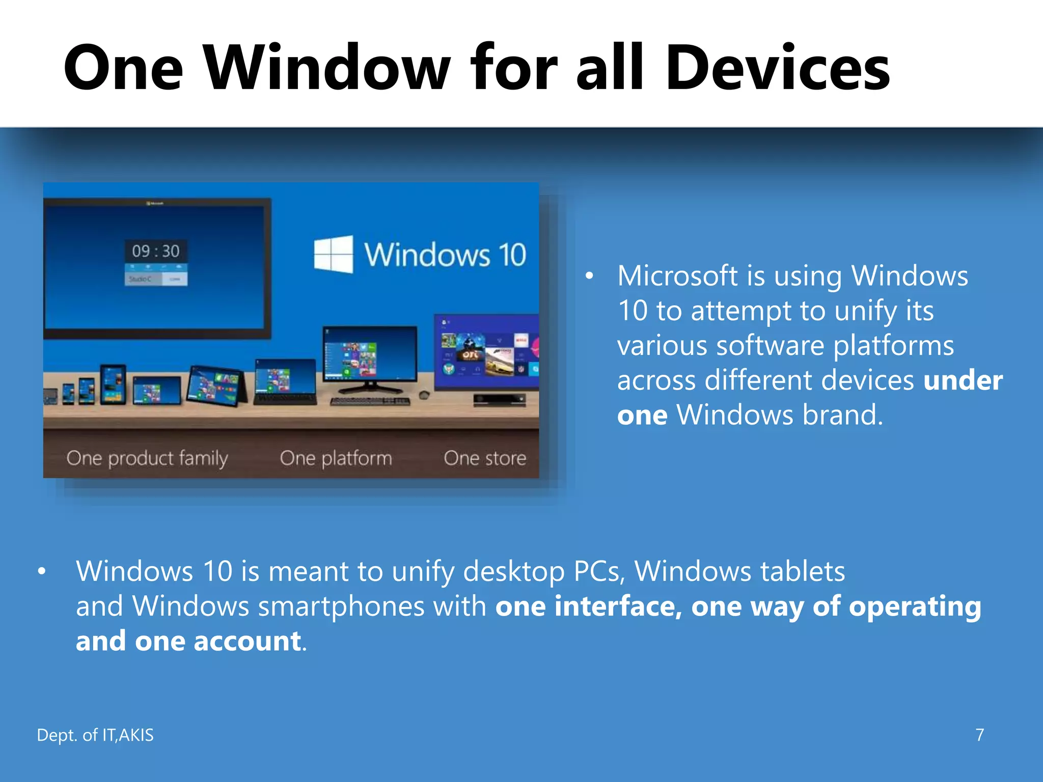 One Window for all Devices
• Windows 10 is meant to unify desktop PCs, Windows tablets
and Windows smartphones with one interface, one way of operating
and one account.
• Microsoft is using Windows
10 to attempt to unify its
various software platforms
across different devices under
one Windows brand.
Dept. of IT,AKIS 7
 