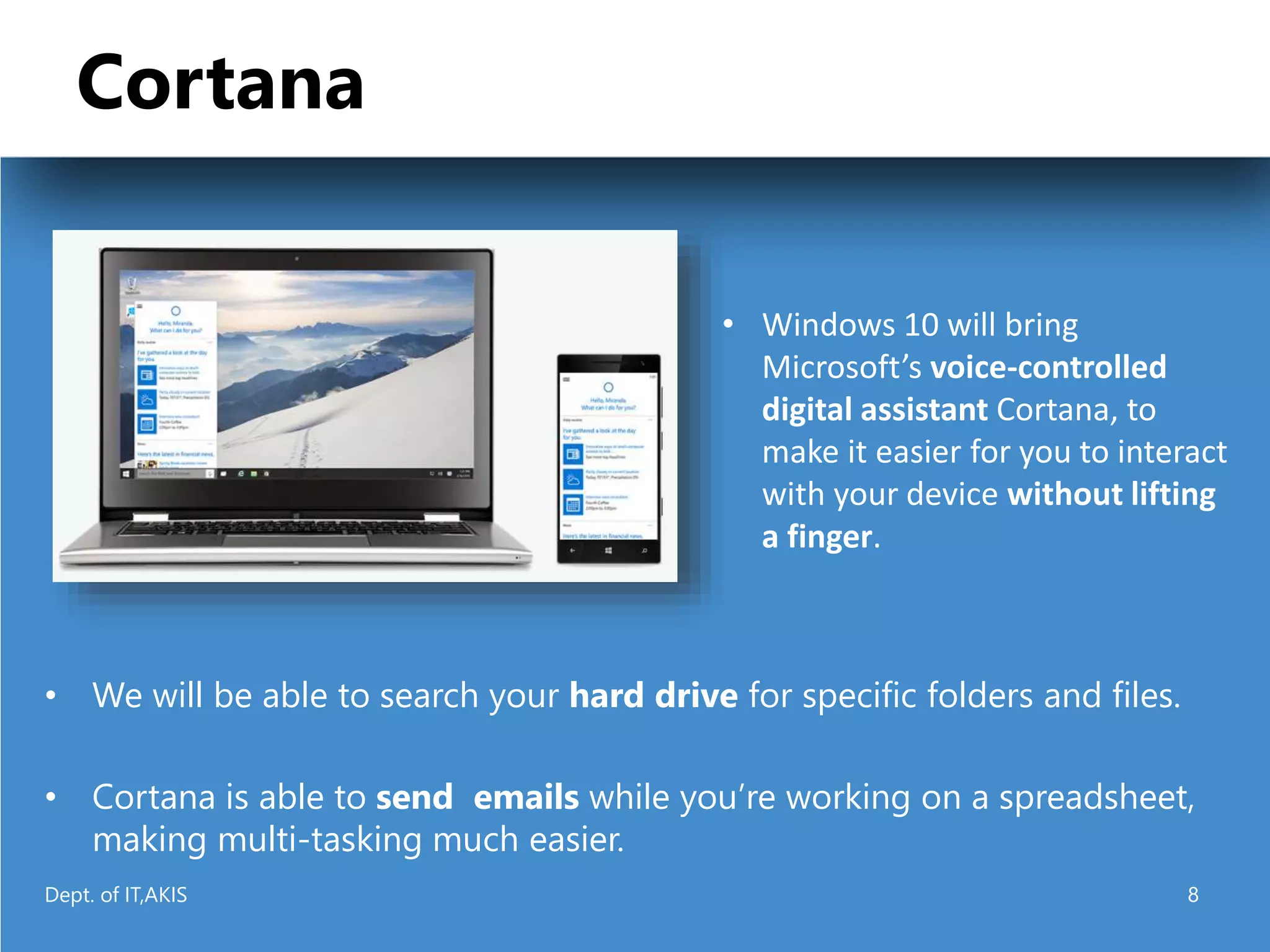 Cortana
• We will be able to search your hard drive for specific folders and files.
• Cortana is able to send emails while you’re working on a spreadsheet,
making multi-tasking much easier.
• Windows 10 will bring
Microsoft’s voice-controlled
digital assistant Cortana, to
make it easier for you to interact
with your device without lifting
a finger.
Dept. of IT,AKIS 8
 