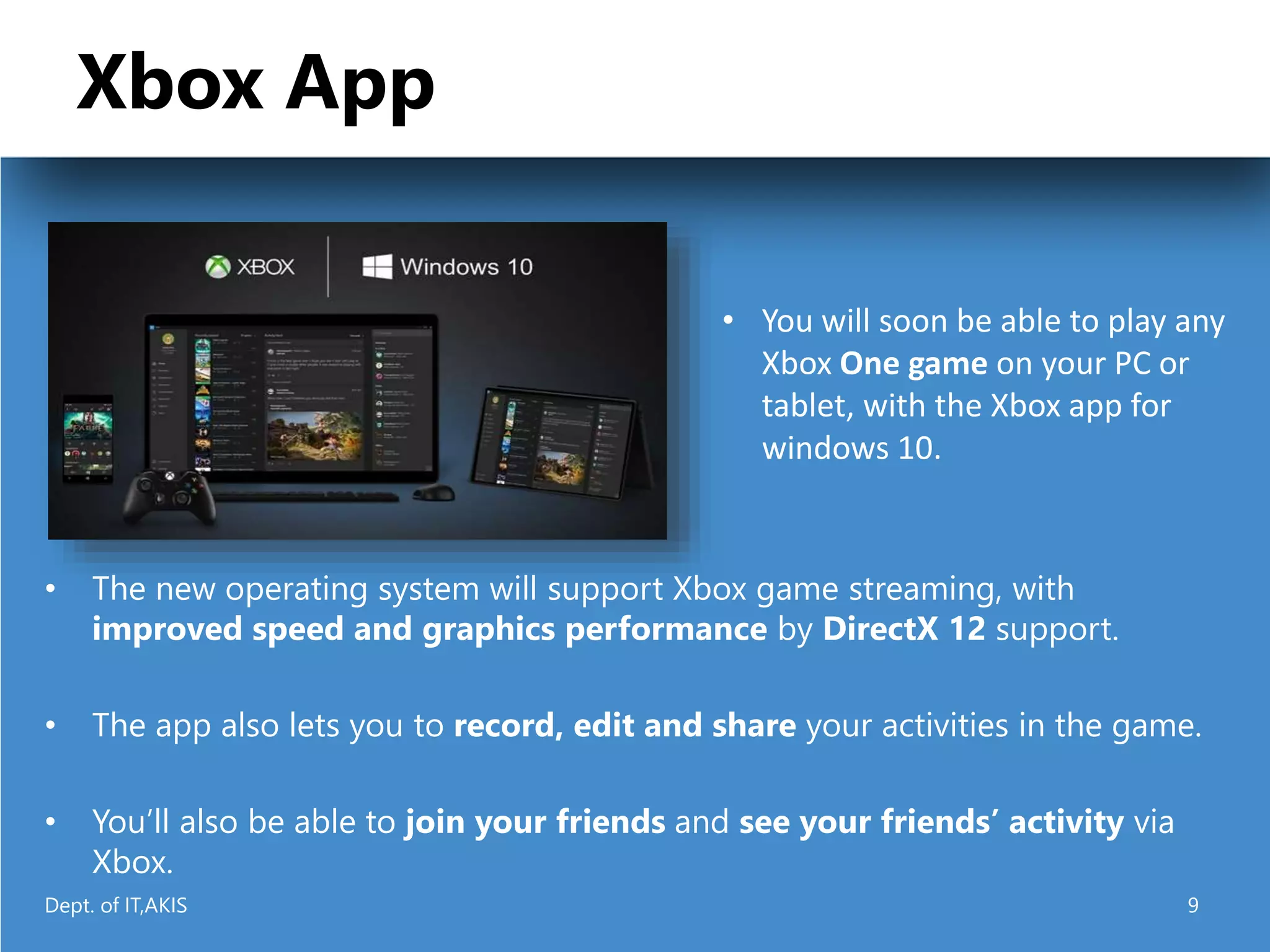 Xbox App
• The new operating system will support Xbox game streaming, with
improved speed and graphics performance by DirectX 12 support.
• The app also lets you to record, edit and share your activities in the game.
• You’ll also be able to join your friends and see your friends’ activity via
Xbox.
• You will soon be able to play any
Xbox One game on your PC or
tablet, with the Xbox app for
windows 10.
Dept. of IT,AKIS 9
 