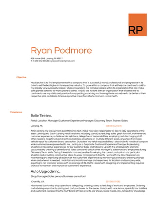  
 
RP 
 
 
 
Ryan Podmore 
406 Hume Blvd. Lansing, MI 48917 
T: 1-248-342-6858 E: ryanpodmore@gmail.com  
     
Objective
   
 
 
My objective is to find employment with a company that is successful, moral, professional and progressive in its 
drive to set the bar higher in its respective industry. To grow within a company that will help me continue to add to 
my already very successful career, while encouraging me to make a place within its organization that can make 
both parties satisfied for many years to come.  I would like to work with an organization that will allow me to 
continue to use my ability and passion for supporting, coaching and training those around me to be better at their 
respective jobs, as I desire to leave a positive impact on all who I come in contact with.  
     
 
 
 
Experience 
   
 
Belle Tire Inc.  
Retail Location Manager/Customer Experience Manager/Discovery Team Trainer/Sales  
Lansing, MI.                                                                                                                     ​[08/08-Current] 
After working my way up from a part time tire tech I have now been responsible for day-to-day  operations of the 
West Lansing and South Lansing retail locations. Including payroll, scheduling, sales  goals for staff, maintenance, 
customer experience, outside vendor relations, delegation of responsibilities, employing and discharging staff. 
Often needing to get involved directly as I address situations on  multiple different levels, anywhere from basic 
vehicle repair to customer/brand perception. Outside of  my retail responsibilities, I also chose to handle all company
wide customer issues presented to me,   acting as a Corporate Customer Experience Manager by resolving 
situations into positive experiences for our customer base and following up with the employees to promote 
accountability creating a better brand.  I also constantly coach other manager’s, salesman and employees during 
Discovery Team visits. During these visits I am responsible for relaying the correct protocol on any particular 
situation and providing constructive ideas to upper management directly. I work with my direct superiors on 
maintaining and improving all aspects of the customers experience by monitoring surveys and creating change 
when and where it is needed. I maintain and monitor surveys and responses, for location and company wide, 
equating to net promoter scores with an average of 89.2 NPS. I assist with designing and implementing required 
protocol to maintain and improve all customers’ experience. 
Auto Upgrade Inc. 
Shop Manager/Sales person/Business consultant 
 Chantilly, VA.                                                                                                                              ​[01/08-07/08] 
Maintained day-to-day shop operations delegating, ordering, sales, scheduling of work and employees. Ordering 
and advising on products, pricing and part purchases for the owner. Liaison with race teams, specialty car builders 
and customers representing the AUP brand at track events, car shows, social media, etc. Advised my knowledge 
 