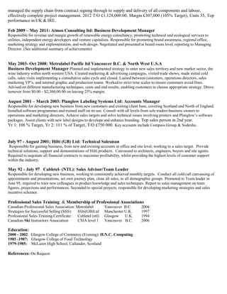 managed the supply chain from contract signing through to supply and delivery of all components and labour,
effectively complete project management. 2012 T/O £1,128,000.00, Margin £307,000 (105% Target), Units 35, Top
performance in UK & IRE.
Feb 2009 – May 2011: Atmos Consulting ltd: Business Development Manager
Responsible for revenue and margin growth of renewable energy consultancy, promoting technical and ecological services to
utilities, independent energy developers and venture capitalists. Responsible for promoting brand awareness, regional office,
marketing strategy and implementation, and web design. Negotiated and presented at board room level, reporting to Managing
Director. (See additional summary of achievements)
May 2003- Oct 2008: Metrolabel Pacific ltd Vancouver B.C. & North West U.S.A
Business Development Manager Planned and implemented strategy to enter new sales territory and new market sector, the
wine industry within north western USA. Created marketing & advertising campaigns, visited trade shows, made initial cold
calls, sales visits implementing a consultative sales cycle and closed. Liaised between customers, operations directors, sales
marketing VP’s, and internal graphic and production teams. Worked to strict time scales to ensure customers avoid fines.
Advised on different manufacturing techniques, costs and end results; enabling customers to choose appropriate strategy. Drove
turnover from $0.00 - $2,300,00.00 on leaving 25% margin.
August 2001 – March 2003: Planglow Labeling Systems Ltd: Accounts Manager
Responsible for developing new business from new customers and existing client base, covering Scotland and North of England.
Installed software programmes and trained staff on its use. Consult with all levels from sole tradersbusiness owners to
operations and marketing directors. Achieve sales targets and solve technical issues involving printers and Planglow’s software
packages. Assist clients with new label designs to develope and enhance branding. Top sales person in 2nd year.
Yr 1: 108 % Target, Yr 2: 111 % of Target, T/O £750 000. Key accounts include Compass Group & Sodexho.
July 97 - August 2001; Hilti (GB) Ltd: Technical Salesman
Responsible for gaining business, from new and existing accounts at office and site level, working to a sales target. Provide
technical solutions, support and demonstrations of Hilti products. Canvassed to architects, engineers, buyers and site agents.
Required to negotiate all financial contracts to maximise profitability, whilst providing the highest levels of customer support
within the industry.
May 92 - July 97 Cabletel- (NTL): Sales Advisor/Team Leader
Responsible for developing new business, working to consistently achieved monthly targets. Conduct all cold call canvassing of
appointments and presentations, set own journey plan, close all sales, to all demographic groups. Promoted to Team leader in
June 95, required to train new colleagues in product knowledge and sales techniques. Report to sales management on team
figures, projections and performances. Seconded to special projects, responsible for developing marketing strategies and sales
incentive schemes.
Professional Sales Training: & Membership of Professional Associations
Canadian Professional Sales Association: Metrolabel Vancouver B.C. 2004
Strategies for Successful Selling (SSS): Hilti(GB)Ltd Manchester U.K. 1997
Professional Sales Training Certificate: Cabletel (ntl) Glasgow U.K. 1994
Canadian Ski Instructors Association CSIA level 1 Vancouver B.C. 2006
Education:
2000 - 2002: Glasgow College of Commerce (Evening): H.N.C. Computing
1985 -1987: Glasgow College of Food Technology
1979-1985: McLaren High School, Callander, Scotland
References: On Request
 