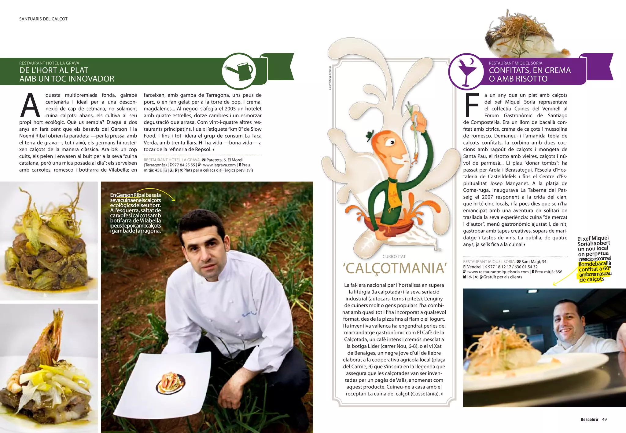 49
santuaris del calçot
48
F
a un any que un plat amb calçots
del xef Miquel Soria representava
el col·lectiu Cuines del Vendrell al
Fòrum Gastronòmic de Santiago
de Compostel·la. Era un llom de bacallà con-
fitat amb cítrics, crema de calçots i mussolina
de romesco. Demaneu-li l’amanida tèbia de
calçots confitats, la corbina amb dues coc-
cions amb ragoût de calçots i mongeta de
Santa Pau, el risotto amb vieires, calçots i nú-
vol de parmesà... Li plau “donar tombs”: ha
passat per Arola i Berasategui, l’Escola d’Hos-
taleria de Castelldefels i fins el Centre d’Es-
piritualitat Josep Manyanet. A la platja de
Coma-ruga, inaugurava La Taberna del Pas-
seig el 2007 responent a la crida del clan,
que hi té cinc locals, i fa pocs dies que se n’ha
emancipat amb una aventura en solitari on
trasllada la seva experiència: cuina “de mercat
i d’autor”, menú gastronòmic ajustat i, de nit,
gastrobar amb tapes creatives, sopars de mari-
datge i tastos de vins. La pubilla, de quatre
anys, ja se’ls fica a la cuina!
RESTAURANT MIQUEL SORIA. Sant Magí, 34.
El Vendrell | 977 18 12 17 / 630 01 54 32
www.restaurantmiquelsoria.com | Preu mitjà: 35€
| | | Gratuït per als clients
curiositat
‘Calçotmania’
La fal·lera nacional per l’hortalissa en supera
la litúrgia (la calçotada) i la seva seriació
industrial (autocars, torns i pitets). L’enginy
de cuiners molt o gens populars l’ha combi-
nat amb quasi tot i l’ha incorporat a qualsevol
format, des de la pizza fins al flam o el iogurt.
I la inventiva vallenca ha engendrat perles del
marxandatge gastronòmic com El Cafè de la
Calçotada, un cafè intens i cremós mesclat a
la botiga Lider (carrer Nou, 6-8), o el vi Xat
de Benaiges, un negre jove d’ull de llebre
elaborat a la cooperativa agrícola local (plaça
del Carme, 9) que s’inspira en la llegenda que
assegura que les calçotades van ser inven-
tades per un pagès de Valls, anomenat com
aquest producte. Cuineu-ne a casa amb el
receptari La cuina del calçot (Cossetània).
restaurant miquel soria
confitats, en crema
o amb risotto
A
questa multipremiada fonda, gairebé
centenària i ideal per a una descon-
nexió de cap de setmana, no solament
cuina calçots: abans, els cultiva al seu
propi hort ecològic. Què us sembla? D’aquí a dos
anys en farà cent que els besavis del Gerson i la
Noemí Ribal obrien la paradeta —per la pressa, amb
el terra de grava—; tot i això, els germans hi rostei-
xen calçots de la manera clàssica. Ara bé: un cop
cuits, els pelen i envasen al buit per a la seva “cuina
catalana, però una mica posada al dia”: els serveixen
amb carxofes, romesco i botifarra de Vilabella; en
farceixen, amb gamba de Tarragona, uns peus de
porc, o en fan gelat per a la torre de pop. I crema,
magdalenes... Al negoci s’afegia el 2005 un hotelet
amb quatre estrelles, dotze cambres i un esmorzar
degustació que arrasa. Com vint-i-quatre altres res-
taurants principatins, llueix l’etiqueta“km 0”de Slow
Food, i fins i tot lidera el grup de consum La Taca
Verda, amb trenta llars. Hi ha vida —bona vida— a
tocar de la refineria de Repsol.
RESTAURANT HOTEL LA GRAVA. Pareteta, 6. El Morell
(Tarragonès) | 977 84 25 55 | www.lagrava.com | Preu
mitjà: 45€ | | | | Plats per a celíacs o al·lèrgics previ avís
restaurant hotel la grava
de l’hort al plat
amb un toc innovador
El xef Miquel
Soriahaobert
un nou local
on perpetua
creacionscomel
llomdebacallà
confitat a 600
ambcremasuau
de calçots.
EnGersonRibalbasala
sevacuinaenelscalçots
ecològicsdelseuhort.
Al'esquerra,saltatde
carxofesicalçotsamb
botifarra de Vilabella
ipeusdeporcambcalçots
igambadeTarragona.
il·lustració:neruuu
 