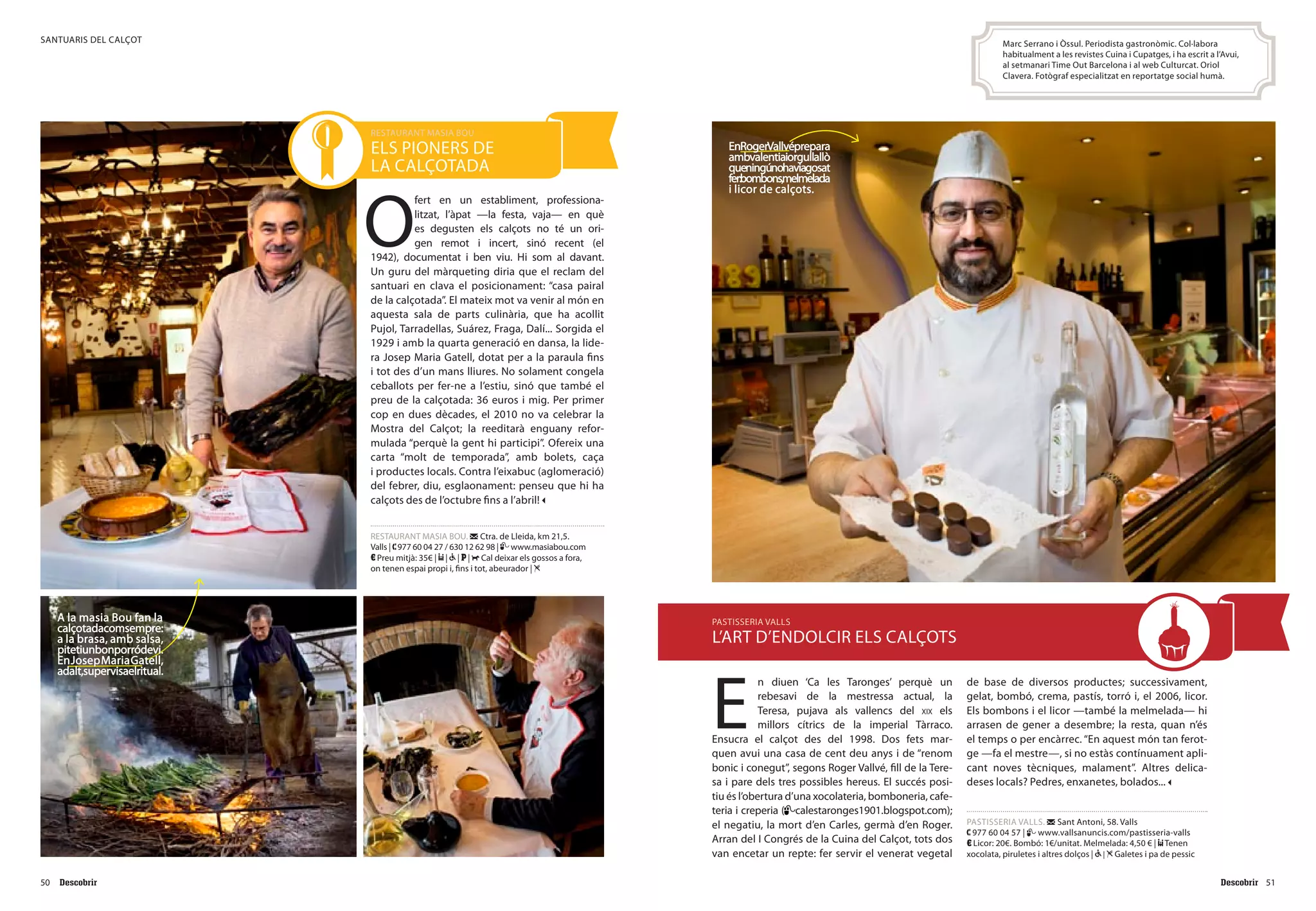 5150
santuaris del calçot
O
fert en un establiment, professiona-
litzat, l’àpat —la festa, vaja— en què
es degusten els calçots no té un ori-
gen remot i incert, sinó recent (el
1942), documentat i ben viu. Hi som al davant.
Un guru del màrqueting diria que el reclam del
santuari en clava el posicionament: “casa pairal
de la calçotada”. El mateix mot va venir al món en
aquesta sala de parts culinària, que ha acollit
Pujol, Tarradellas, Suárez, Fraga, Dalí... Sorgida el
1929 i amb la quarta generació en dansa, la lide-
ra Josep Maria Gatell, dotat per a la paraula fins
i tot des d’un mans lliures. No solament congela
ceballots per fer-ne a l’estiu, sinó que també el
preu de la calçotada: 36 euros i mig. Per primer
cop en dues dècades, el 2010 no va celebrar la
Mostra del Calçot; la reeditarà enguany refor-
mulada “perquè la gent hi participi”. Ofereix una
carta “molt de temporada”, amb bolets, caça
i productes locals. Contra l’eixabuc (aglomeració)
del febrer, diu, esglaonament: penseu que hi ha
calçots des de l’octubre fins a l’abril!
RESTAURANT MASIA BOU. Ctra. de Lleida, km 21,5.
Valls | 977 60 04 27 / 630 12 62 98 | www.masiabou.com
Preu mitjà: 35€ | | | | Cal deixar els gossos a fora,
on tenen espai propi i, fins i tot, abeurador |
RESTAURANT MASIA BOU
els pioners de
la calçotada
E
n diuen ‘Ca les Taronges’ perquè un
rebesavi de la mestressa actual, la
Teresa, pujava als vallencs del xix els
millors cítrics de la imperial Tàrraco.
Ensucra el calçot des del 1998. Dos fets mar-
quen avui una casa de cent deu anys i de “renom
bonic i conegut”, segons Roger Vallvé, fill de la Tere-
sa i pare dels tres possibles hereus. El succés posi-
tiu és l’obertura d’una xocolateria, bomboneria, cafe-
teria i creperia ( calestaronges1901.blogspot.com);
el negatiu, la mort d’en Carles, germà d’en Roger.
Arran del I Congrés de la Cuina del Calçot, tots dos
van encetar un repte: fer servir el venerat vegetal
de base de diversos productes; successivament,
gelat, bombó, crema, pastís, torró i, el 2006, licor.
Els bombons i el licor —també la melmelada— hi
arrasen de gener a desembre; la resta, quan n’és
el temps o per encàrrec. “En aquest món tan ferot-
ge —fa el mestre—, si no estàs contínuament apli-
cant noves tècniques, malament”. Altres delica-
deses locals? Pedres, enxanetes, bolados...
PASTISSERIA VALLS. Sant Antoni, 58. Valls
977 60 04 57 | www.vallsanuncis.com/pastisseria-valls
Licor: 20€. Bombó: 1€/unitat. Melmelada: 4,50 € | Tenen
xocolata, piruletes i altres dolços | | Galetes i pa de pessic
PASTISSERIA VALLS
l’art d’endolcir els calçots
Marc Serrano i Òssul. Periodista gastronòmic. Col·labora
habitualment a les revistes Cuina i Cupatges, i ha escrit a l’Avui,
al setmanari Time Out Barcelona i al web Culturcat. Oriol
Clavera. Fotògraf especialitzat en reportatge social humà.
A la masia Bou fan la
calçotadacomsempre:
a la brasa, amb salsa,
pitetiunbonporródevi.
EnJosepMariaGatell,
adalt,supervisaelritual.
EnRogerVallvéprepara
ambvalentiaiorgullallò
queningúnohaviagosat
fer:bombons,melmelada
i licor de calçots.
 