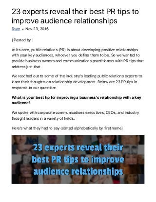 23 experts reveal their best PR tips to
improve audience relationships
Ryan • Nov 23, 2016
| Posted by |
At its core, public relations (PR) is about developing positive relationships
with your key audiences, whoever you define them to be. So we wanted to
provide business owners and communications practitioners with PR tips that
address just that.
We reached out to some of the industryʼs leading public relations experts to
learn their thoughts on relationship development. Below are 23 PR tips in
response to our question:
What is your best tip for improving a businessʼs relationship with a key
audience?
We spoke with corporate communications executives, CEOs, and industry
thought leaders in a variety of fields.
Hereʼs what they had to say (sorted alphabetically by first name)
 