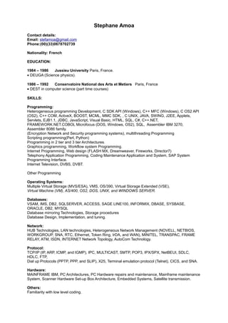 Stephane Amoa
Contact details:
Email: stefamoa@gmail.com
Phone:(00)(33)0678702739
Nationality: French
EDUCATION:
1984 – 1986 Jussieu University Paris, France.
• DEUGA (Science physics).
1986 – 1992 Conservatoire National des Arts et Metiers Paris, France
• DEST in computer science (part time courses)
SKILLS:
Programming:
Heterogeneous programming Development, C SDK API (Windows), C++ MFC (Windows), C OS2 API
(OS2), C++ COM, ActiveX, BOOST, MCML, MMC SDK, , C UNIX, JAVA, SWING, J2EE, Applets,
Servlets, EJB1.1, JDBC, JavaScript, Visual Basic, HTML, SQL, C#, C++.NET,
FRAMEWORK.NET.COBOL Microfocus (DOS, Windows, OS2), SQL, Assembler IBM 3270,
Assembler 8086 family.
(Encryption Network and Security programming systems), multithreading Programming
Scripting programming(Perl, Python)
Programming in 2 tier and 3 tier Architectures.
Graphics programming, Workflow system Programming.
Internet Programming, Web design (FLASH MX, Dreamweaver, Fireworks, Director7)
Telephony Application Programming, Coding Maintenance Application and System, SAP System
Programming Interface.
Internet Television, DVBS, DVBT.
Other Programming
Operating Systems:
Multiple Virtual Storage (MVS/ESA), VMS, OS/390, Virtual Storage Extended (VSE),
Virtual Machine (VM), AS/400, OS2, DOS, UNIX, and WINDOWS SERVER.
Databases:
VSAM, IMS, DB2, SQLSERVER, ACCESS, SAGE LINE100, INFORMIX, DBASE, SYSBASE,
ORACLE, DB2, MYSQL
Database mirroring Technologies, Storage procedures
Database Design, Implementation, and tuning.
Network:
HUB Technologies, LAN technologies, Heterogeneous Network Management (NOVELL, NETBIOS,
WORKGROUP, SNA, RTC, Ethernet, Token Ring, IrDA, and WAN), MINITEL, TRANSPAC, FRAME
RELAY, ATM, ISDN, INTERNET Network Topology, AutoCom Technology.
Protocol:
TCP/IP (IP, ARP, ICMP, and IGMP), IPC, MULTICAST, SMTP, POP3, IPX/SPX, NetBEUI, SDLC,
HDLC, FTP,
Dial up Protocols (PPTP, PPP, and SLIP), X25, Terminal emulation protocol (Telnet), CICS, and SNA.
Hardware:
MAINFRAME IBM, PC Architectures, PC Hardware repairs and maintenance, Mainframe maintenance
System, Scanner Hardware Set-up Box Architecture, Embedded Systems, Satellite transmission.
Others:
Familiarity with low level coding.
 