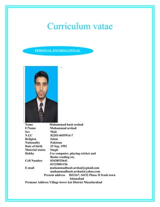 Curriculum vatae
Name Muhammad basit arshad
F/Name Muhammad arshad
Sex Male
N.I.C 82203-8455914-7
Religion Islam
Nationality Pakistan
Date of birth 25 Sep, 1992
Material status Single
Hobby Use computer, playing cricket and
Books reading etc.
Cell Number 03438525641
03125001156
E-mail muhammadbasit.arshad@gmail.com
muhammadbasit.arshad@yahoo.com
Present address H#2167, St#32 Phase II frash town
Islamabad
Premont Address Village lower kot District Muzafarabad
PERSONAL INFORMATIONAL
 