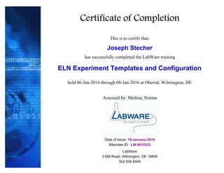 Certificate of Completion
This is to certify that:
Joseph Stecher
has successfully completed the LabWare training
ELN Experiment Templates and Configuration
Attendee ID: LW-0010323
Date of Issue: 19-January-2016
3 Mill Road, Wilmington, DE 19806
Assessed by: Medina, Norma
LabWare
302 658 8444
held 06-Jan-2016 through 08-Jan-2016 at Oberod, Wilmington, DE
 
