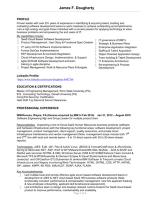 Page 1 of 4
James F. Dougherty
PROFILE
Proven leader with over 25+ years of experience in identifying & acquiring talent, building and
motivating software development teams to work creatively to achieve outstanding accomplishments.
I am a high energy and goal driven individual with a sincere passion for applying technology to solve
business problems and empowering the end users of IT.
My capabilities include:
 SaaS Cloud Based Software Development
 Product Management: User Story & Functional Spec Creation
 IT governance (COBIT)
 Strategic & Business Plans
 3rd party COTS Software Implementations  Enterprise Application Integration
 Formal DevOps Implementations  Staffing & Talent Acquisition
 RFP Development & Contracts Negotiation  Object Oriented Application Design
 Cloud Infrastructure Design, Implementation, & Support  Team building & Talent Development
 Agile SCRUM Software Development and team  IT Enterprise Architecture
Specificationtraining in agile discipline
 Project Management: Work & Resource Plans & Budgets
 Re-engineering & Process
Development
LinkedIn Profile:
https://www.linkedin.com/in/jim-dougherty-68827b6
EDUCATION & CERTIFICATIONS
Master of Engineering Management, Penn State University (PA)
B.S., Computing Technology, Drexel University (PA)
CompTIA Security+ Certification
Held DoD Top Secret & Secret Clearances
PROFESSIONAL EXPERIENCE
IBM/Kenexa, Wayne, PA (Kenexa acquired by IBM in Feb 2014) Jan 31, 2012 – August 2016
Software Engineering Mgr and Group Leader for multiple product lines
Responsibilities: Supporting a line of Cloud SaaS Human Resources business products (software
and hardware infrastructure) with the following key functional areas: software development, project
management, product management, client support, quality assurance, and private cloud
infrastructure maintenance and vendor management (Note: management scope include both 1st
and 2nd line with local and remote teams – 6 to 10 direct reports with 30 to 50-down stream
reports).
Technologies: J2EE: EJB, JSF, Flex & AJAX/ Linux, JBOSS & Tomcat/ColdFusion & JRun/Grails,
Spring & Hibernate/.NET: ASP, WCF & WF/VMware/Oracle/MS SQL/ MySQL - SOA & SOAP and
Restful web services/ DHTML & XML/ Windows Server 2008 & 2012/IBM Rational Team Concert &
Microsoft TFS & MTM/Assembla & Clarizen/ Eclipse & Visual Studio/Jenkins and Mavin/Java,
Javascript and C#/CastIron ETL/Subversion & Jenkins/IBM Softlayer & Tierpoint private Cloud
Infrastructure and Nagios monitoring/Web Technologies: HTML, DHTML, CSS, HTTP, XHTML,
SIP, Jabber, XMPP, IM, RSS, XML/XLST, SOAP, AJAX, FLASH.
.
Key Accomplishments:
 Led multiple local and remote offshore agile scrum based software development teams in
development of J2EE & .NET cloud based SaaS HR business software products (Note:
functionality included: performance & compensation management, new hire applicant tracking
& new employee onboarding, applicant skill & behavioral assessment).
 Led architecture team to design and develop reduced runtime footprint for SaaS cloud based
product to improve performance, maintainability and scalability.
 