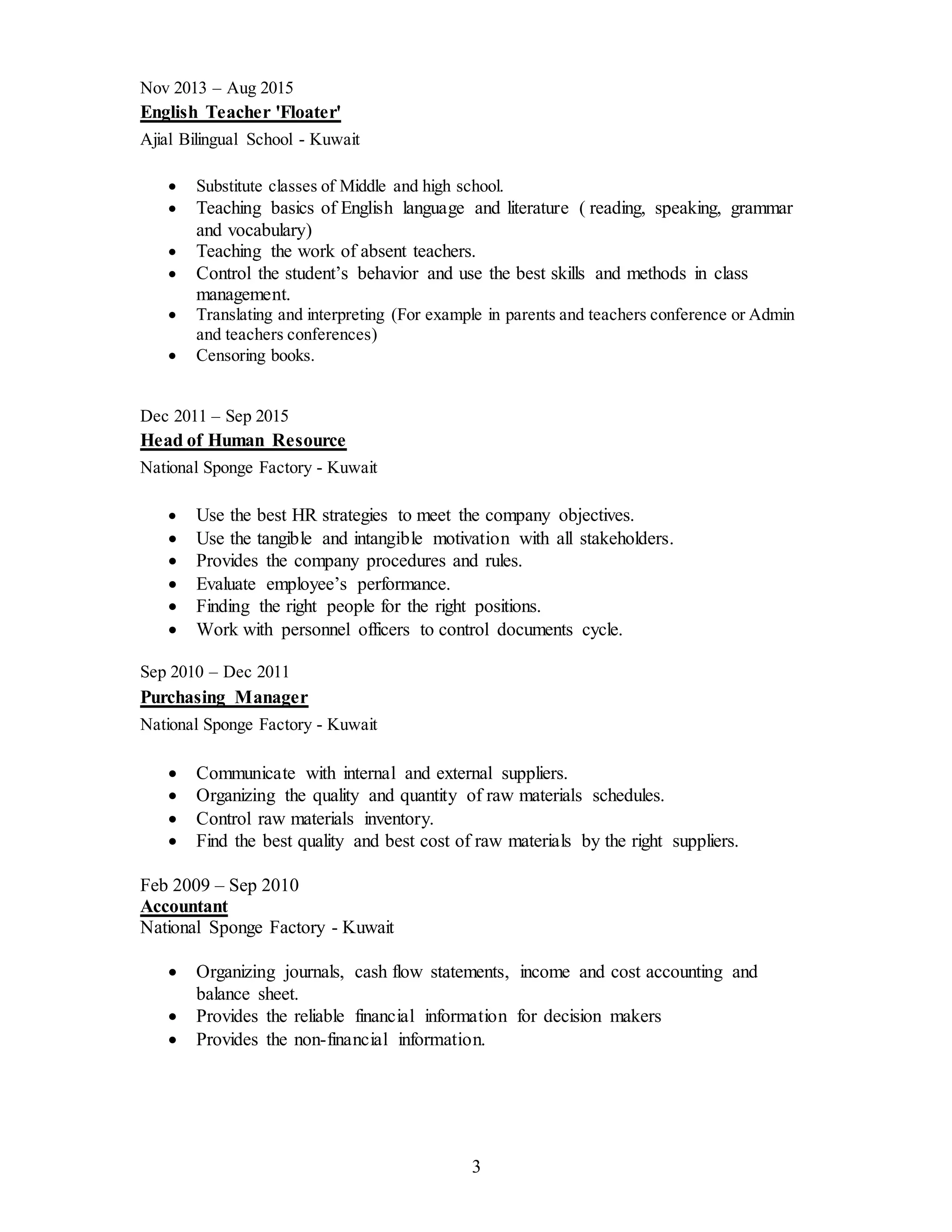 3
Nov 2013 – Aug 2015
English Teacher 'Floater'
Ajial Bilingual School - Kuwait
 Substitute classes of Middle and high school.
 Teaching basics of English language and literature ( reading, speaking, grammar
and vocabulary)
 Teaching the work of absent teachers.
 Control the student’s behavior and use the best skills and methods in class
management.
 Translating and interpreting (For example in parents and teachers conference or Admin
and teachers conferences)
 Censoring books.
Dec 2011 – Sep 2015
Head of Human Resource
National Sponge Factory - Kuwait
 Use the best HR strategies to meet the company objectives.
 Use the tangible and intangible motivation with all stakeholders.
 Provides the company procedures and rules.
 Evaluate employee’s performance.
 Finding the right people for the right positions.
 Work with personnel officers to control documents cycle.
Sep 2010 – Dec 2011
Purchasing Manager
National Sponge Factory - Kuwait
 Communicate with internal and external suppliers.
 Organizing the quality and quantity of raw materials schedules.
 Control raw materials inventory.
 Find the best quality and best cost of raw materials by the right suppliers.
Feb 2009 – Sep 2010
Accountant
National Sponge Factory - Kuwait
 Organizing journals, cash flow statements, income and cost accounting and
balance sheet.
 Provides the reliable financial information for decision makers
 Provides the non-financial information.
 