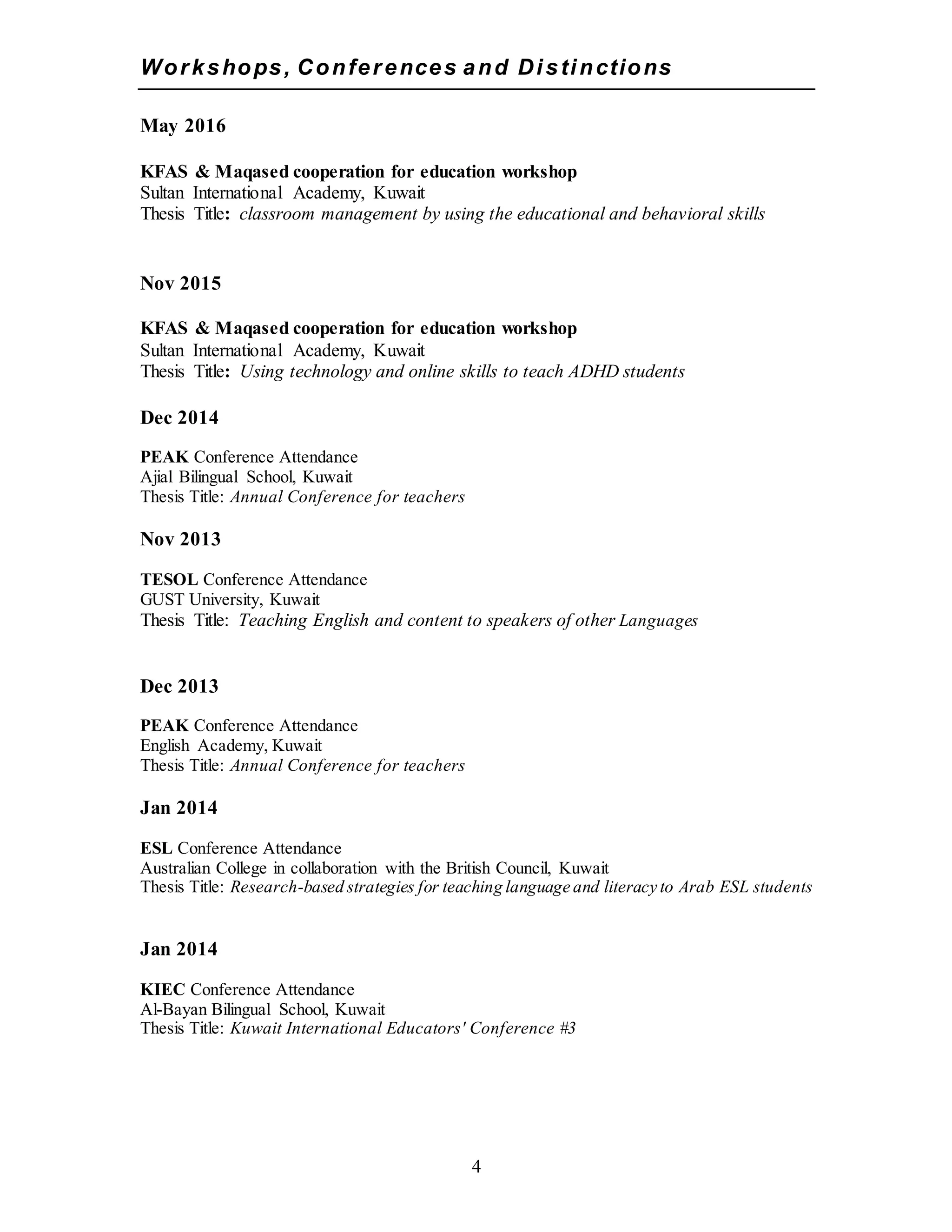 4
Workshops, Conferences and Distinctions
May 2016
KFAS & Maqased cooperation for education workshop
Sultan International Academy, Kuwait
Thesis Title: classroom management by using the educational and behavioral skills
Nov 2015
KFAS & Maqased cooperation for education workshop
Sultan International Academy, Kuwait
Thesis Title: Using technology and online skills to teach ADHD students
Dec 2014
PEAK Conference Attendance
Ajial Bilingual School, Kuwait
Thesis Title: Annual Conference for teachers
Nov 2013
TESOL Conference Attendance
GUST University, Kuwait
Thesis Title: Teaching English and content to speakers of other Languages
Dec 2013
PEAK Conference Attendance
English Academy, Kuwait
Thesis Title: Annual Conference for teachers
Jan 2014
ESL Conference Attendance
Australian College in collaboration with the British Council, Kuwait
Thesis Title: Research-based strategies for teaching language and literacy to Arab ESL students
Jan 2014
KIEC Conference Attendance
Al-Bayan Bilingual School, Kuwait
Thesis Title: Kuwait International Educators' Conference #3
 