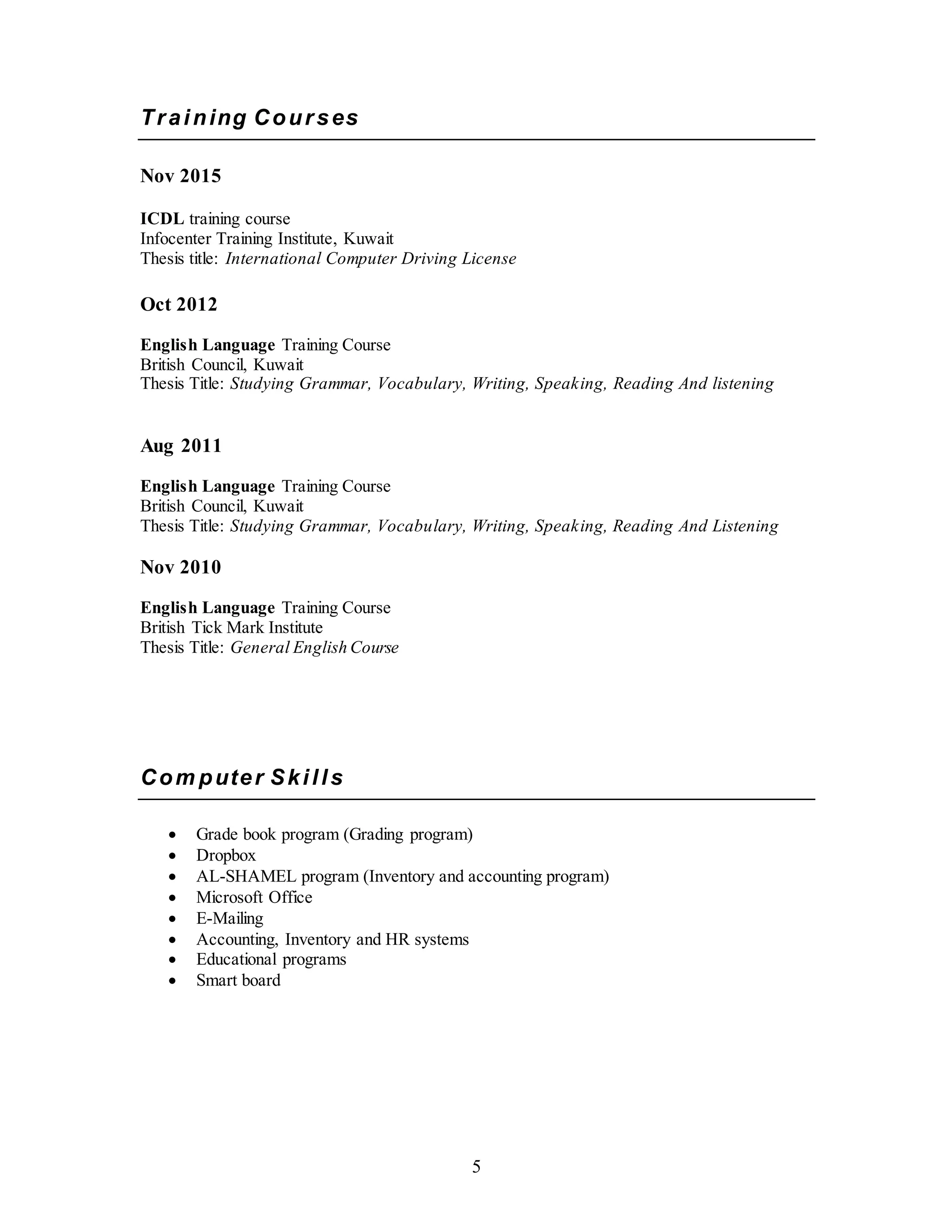 5
Training Courses
Nov 2015
ICDL training course
Infocenter Training Institute, Kuwait
Thesis title: International Computer Driving License
Oct 2012
English Language Training Course
British Council, Kuwait
Thesis Title: Studying Grammar, Vocabulary, Writing, Speaking, Reading And listening
Aug 2011
English Language Training Course
British Council, Kuwait
Thesis Title: Studying Grammar, Vocabulary, Writing, Speaking, Reading And Listening
Nov 2010
English Language Training Course
British Tick Mark Institute
Thesis Title: General English Course
Com puter Skills
 Grade book program (Grading program)
 Dropbox
 AL-SHAMEL program (Inventory and accounting program)
 Microsoft Office
 E-Mailing
 Accounting, Inventory and HR systems
 Educational programs
 Smart board
 