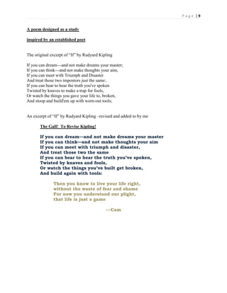 P a g e | 9
A poem designed as a study
inspired by an established poet
The original excerpt of “If” by Rudyard Kipling
If you can dream---and not make dreams your master;
If you can think---and not make thoughts your aim,
If you can meet with Triumph and Disaster
And treat those two impostors just the same:.
If you can bear to hear the truth you've spoken
Twisted by knaves to make a trap for fools,
Or watch the things you gave your life to, broken,
And stoop and build'em up with worn-out tools;
An excerpt of “If” by Rudyard Kipling –revised and added to by me
The Gall! To Revise Kipling!
If you can dream—and not make dreams your master
If you can think—and not make thoughts your aim
If you can meet with triumph and disaster,
And treat those two the same
If you can bear to hear the truth you’ve spoken,
Twisted by knaves and fools,
Or watch the things you’ve built get broken,
And build again with tools:
Then you know to live your life right,
without the waste of fear and shame
For now you understand our plight,
that life is just a game
---Cam
 