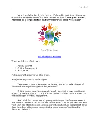 P a g e | 10
My writing below is a hybrid theory. It’s based in part from information
obtained from a class lecture and from my own thoughts. ---original source:
Professor Ed George’s lecture on Barry Schwartz’s essay “Tolerance”
Source Google Images
The Principles of Tolerance
There are 3 levels of tolerance
1. Putting up with
2. Critical Engagement
3. Acceptance
Putting up with requires too little of you.
Acceptance requires too much of you.
That leaves critical engagement as the only way to be truly tolerant of
those with whom you disagree or disapprove with.
Critical engagement has parameters and rules that involve questioning,
answering and discussion. If any of these parameters aren’t met, you are not
participating in a critical engagement.
Any belief that cannot stand up to questioning or that has no answer is
non rational. Beliefs of this nature are held on faith. And no one’s faith is more
valid than any other; because no faith can withstand critical engagement better
than the other. All answers to questioning about someone’s faith end in
"because I believe it."
 