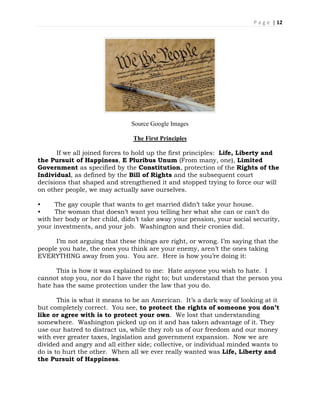 P a g e | 12
Source Google Images
The First Principles
If we all joined forces to hold up the first principles: Life, Liberty and
the Pursuit of Happiness, E Pluribus Unum (From many, one), Limited
Government as specified by the Constitution, protection of the Rights of the
Individual, as defined by the Bill of Rights and the subsequent court
decisions that shaped and strengthened it and stopped trying to force our will
on other people, we may actually save ourselves.
• The gay couple that wants to get married didn’t take your house.
• The woman that doesn’t want you telling her what she can or can’t do
with her body or her child, didn’t take away your pension, your social security,
your investments, and your job. Washington and their cronies did.
I’m not arguing that these things are right, or wrong. I’m saying that the
people you hate, the ones you think are your enemy, aren’t the ones taking
EVERYTHING away from you. You are. Here is how you’re doing it:
This is how it was explained to me: Hate anyone you wish to hate. I
cannot stop you, nor do I have the right to; but understand that the person you
hate has the same protection under the law that you do.
This is what it means to be an American. It’s a dark way of looking at it
but completely correct. You see, to protect the rights of someone you don’t
like or agree with is to protect your own. We lost that understanding
somewhere. Washington picked up on it and has taken advantage of it. They
use our hatred to distract us, while they rob us of our freedom and our money
with ever greater taxes, legislation and government expansion. Now we are
divided and angry and all either side; collective, or individual minded wants to
do is to hurt the other. When all we ever really wanted was Life, Liberty and
the Pursuit of Happiness.
 
