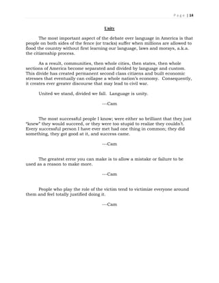 P a g e | 14
Unity
The most important aspect of the debate over language in America is that
people on both sides of the fence (or tracks) suffer when millions are allowed to
flood the country without first learning our language, laws and morays, a.k.a.
the citizenship process.
As a result, communities, then whole cities, then states, then whole
sections of America become separated and divided by language and custom.
This divide has created permanent second class citizens and built economic
stresses that eventually can collapse a whole nation’s economy. Consequently,
it creates ever greater discourse that may lead to civil war.
United we stand, divided we fall. Language is unity.
---Cam
The most successful people I know; were either so brilliant that they just
“knew” they would succeed, or they were too stupid to realize they couldn’t.
Every successful person I have ever met had one thing in common; they did
something, they got good at it, and success came.
---Cam
The greatest error you can make is to allow a mistake or failure to be
used as a reason to make more.
---Cam
People who play the role of the victim tend to victimize everyone around
them and feel totally justified doing it.
---Cam
 
