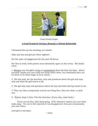 P a g e | 16
Source Google Images
A Good Formula for Starting a Romantic or Platonic Relationship
I dreamed this up one morning, as I awoke.
Take any boy and girl put them together.
Set the rules of engagement for the next 48 hours.
For this to work, both parties must absolutely agree on the terms. Not kinda
sorta.
1. Remove any thoughts of sex or commitment from the first two days. (Force
yourself; maybe you can't help but think about them, but absolutely don't act
on them or let them linger in your mind.)
2. The boy may, for the duration, only ask questions about the girl and may
only ask what the girl wants to do.
3. The girl may only ask questions about the boy and what the boy wants to do.
4. They can then compromise and do one thing first, then the other, or pick
one.
5. Repeat steps 2 thru 4 for the duration. (If you slip, come back.)
If you can do this, then keep going. If for whatever reason you can't then
walk away. Try not to feel rejected or too disappointed, because commonality
just isn’t there.
Just give it two days.
---Cam
 