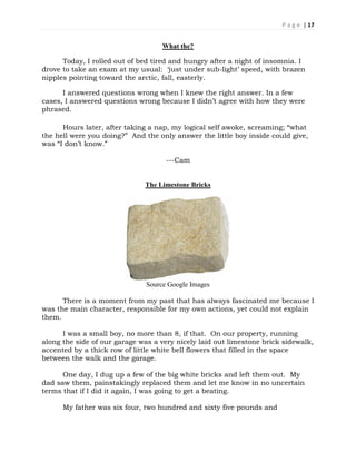 P a g e | 17
What the?
Today, I rolled out of bed tired and hungry after a night of insomnia. I
drove to take an exam at my usual: ‘just under sub-light’ speed, with brazen
nipples pointing toward the arctic, fall, easterly.
I answered questions wrong when I knew the right answer. In a few
cases, I answered questions wrong because I didn’t agree with how they were
phrased.
Hours later, after taking a nap, my logical self awoke, screaming; “what
the hell were you doing?” And the only answer the little boy inside could give,
was “I don’t know.”
---Cam
The Limestone Bricks
Source Google Images
There is a moment from my past that has always fascinated me because I
was the main character, responsible for my own actions, yet could not explain
them.
I was a small boy, no more than 8, if that. On our property, running
along the side of our garage was a very nicely laid out limestone brick sidewalk,
accented by a thick row of little white bell flowers that filled in the space
between the walk and the garage.
One day, I dug up a few of the big white bricks and left them out. My
dad saw them, painstakingly replaced them and let me know in no uncertain
terms that if I did it again, I was going to get a beating.
My father was six four, two hundred and sixty five pounds and
 