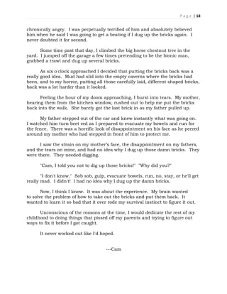 P a g e | 18
chronically angry. I was perpetually terrified of him and absolutely believed
him when he said I was going to get a beating if I dug up the bricks again. I
never doubted it for second.
Some time past that day, I climbed the big horse chestnut tree in the
yard. I jumped off the garage a few times pretending to be the bionic man,
grabbed a trawl and dug up several bricks.
As six o'clock approached I decided that putting the bricks back was a
really good idea. Mud had slid into the empty caverns where the bricks had
been, and to my horror, putting all those carefully laid, different shaped bricks,
back was a lot harder than it looked.
Feeling the hour of my doom approaching, I burst into tears. My mother,
hearing them from the kitchen window, rushed out to help me put the bricks
back into the walk. She barely got the last brick in as my father pulled up.
My father stepped out of the car and knew instantly what was going on.
I watched him turn beet red as I prepared to evacuate my bowels and run for
the fence. There was a horrific look of disappointment on his face as he peered
around my mother who had stepped in front of him to protect me.
I saw the strain on my mother’s face, the disappointment on my fathers,
and the tears on mine, and had no idea why I dug up those damn bricks. They
were there. They needed digging.
"Cam, I told you not to dig up those bricks!" "Why did you?"
"I don't know." Sob sob, gulp, evacuate bowels, run, no, stay, or he'll get
really mad. I didn't! I had no idea why I dug up the damn bricks.
Now, I think I know. It was about the experience. My brain wanted
to solve the problem of how to take out the bricks and put them back. It
wanted to learn it so bad that it over rode my survival instinct to figure it out.
Unconscious of the reasons at the time, I would dedicate the rest of my
childhood to doing things that pissed off my parents and trying to figure out
ways to fix it before I got caught.
It never worked out like I'd hoped.
---Cam
 