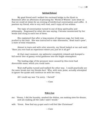 P a g e | 20
Spiritual Release!
My good friend and I walked the enclosed bridge to the Hyatt in
Rosemont after an afternoon of perusing the "World of Wheels" auto show so
that we could sit down for an evening of intellectual conversation and coffee. A
pastime my friend, who is very well read, and I enjoy all too seldom.
The topic of conversation turned to one of deep spirituality and
philosophy. Engrossed by what she was saying, I became mesmerized by her
words and clung to each one of them.
She explained that after a long session of rigorous yoga, her body was
pushed to the limit. She was instructed to take shavasana, "dead man's pose",
a state of total relaxation.
Almost in tears and with utter sincerity, my friend looked at me and said;
"Have you ever had an experience where you just let it all go?"
At that exact moment, my sphincter completely relaxed and dumped a
full metric liter of gamey rectal goodness into the fragile atmosphere.
The leading edge of the pressure wave caused by this event had
discernible mass, which you could taste.
Wait staff polity turned and walked the other way. I could practically see
the wave break over my friends face! Who, with stoic poise, actually attempted
to ignore the quake and continue on with her story.
All I could say was "I'm sorry. I farted!"
---Cam
Wife's Text
me: "Honey, I did the laundry, washed the dishes, am making stew for dinner,
and am making all the calls I said I would."
wife: "Great. Now find my g-spot and it will feel like Christmas!"
---Cam
 