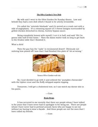 P a g e | 21
The Olive Garden's New Dish
My wife and I went to the Olive Garden for Sunday dinner. Low and
behold they had a new dish which I found to be utterly irresistible.
It’s called the "arteriole blockade" and it’s served on a crash cart with a
side of angioplasty. It’s a steaming square of 3 cheese lasagna surrounded by
grilled chicken drenched in cheesy, buttery bypass sauce.
Being completely honest with myself, I cut it in half, and said "Oh I'm
gonna take half of this home." Then the damn waiter took so long to get back
to the freakin table that I finished it.
What a dick!
Then the guy has the "nads" to recommend desert! Obviously not
noticing how pissed off I was that I had finished this plate of "oh so wrong."
Source Olive Garden web site
So, I just decided to go with it and ordered the "pumpkin cheesecake"
with the Lipitor crust and the fluffy whipped aspirin topping.
Tomorrow, I will get a cholesterol test, so I can watch my doctor shit in
his pants.
---Cam
Brain Drops
It has occurred to me recently that there are people whom I have talked
to for years that I have never had to apologize to for being me. There are people
whom I have never had to pretend around; faces who are happy to see me
without me having to wear a façade. And these people are not the ones that I
have called my friends.
---Cam
 